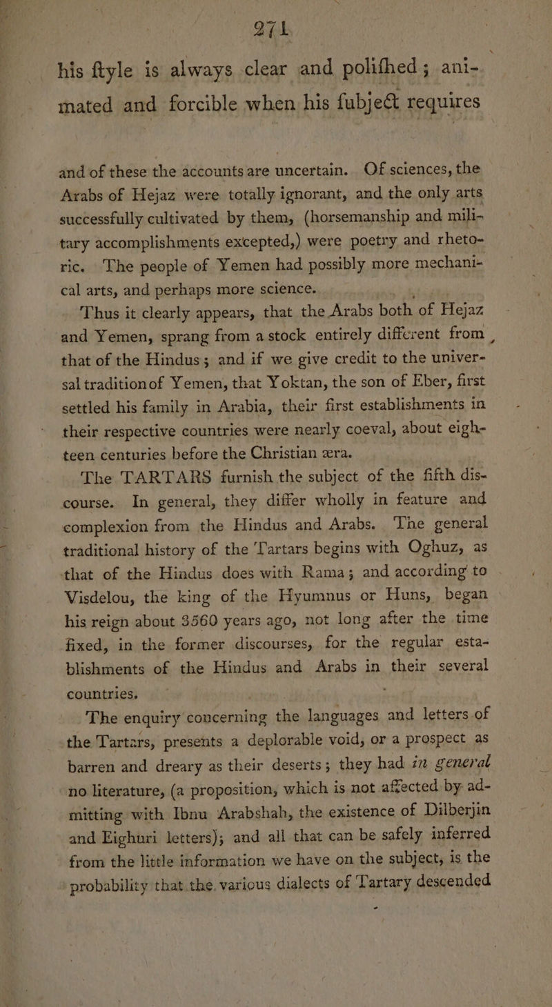 ari his ftyle is always clear and polifhed; ani- mated and forcible when his fubject requires and of these the accounts are uncertain. Of sciences, the Arabs of Hejaz were totally ignorant, and the only arts successfully cultivated by them, (horsemanship and mili- tary accomplishments excepted,) were poetry and rheto- ric. The people of Yemen had possibly more mechani- cal arts, and perhaps more science. Thus it clearly appears, that the Arabs both of Hejaz and Yemen, sprang from a stock entirely different from , that of the Hindus; and if we give credit to the univer- sal traditionof Yemen, that Yoktan, the son of Eber, first settled his family in Arabia, their first establishments in their respective countries were nearly coeval, about eigh- teen centuries before the Christian era. The TARTARS furnish the subject of the fifth dis- course. In general, they differ wholly in feature and complexion from the Hindus and Arabs. The general traditional history of the ‘Tartars begins with Oghuz, as that of the Hindus does with Rama; and according’ to Visdelou, the king of the Hyumnus or Huns, began his reign about 3560 years ago, not long after the time fixed, in the former discourses, for the regular esta- blishments of the Hindus and Arabs in their several countries. j The enquiry concerning the languages and letters of the Tartars, presents a deplorable void, or a prospect as barren and dreary as their deserts; they had in general no literature, (a proposition, which is not affected by ad- mitting with Ibnu Arabshah, the existence of Dilberjin and Eighuri letters); and all that can be safely inferred from the little information we have on the subject, is the probability that the. various dialects of ‘Lartary descended