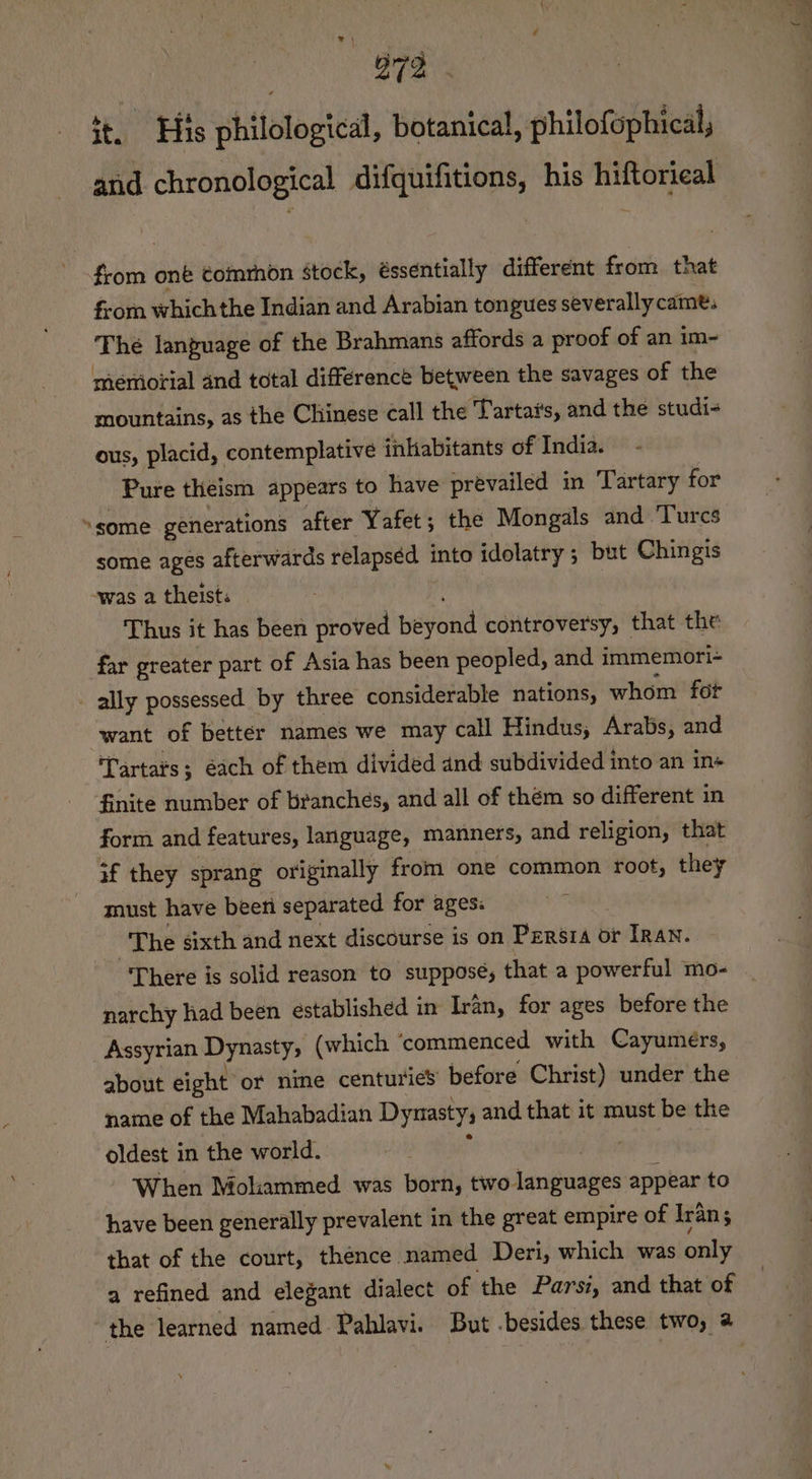 ¥ \ 4 972 it. His philological, botanical, philofophical, anid chronological difquifitions, his hiftorical from one ¢omrhon stock, éssentially different from that from which the Indian and Arabian tongues severally came. The language of the Brahmans affords a proof of an im- meriorial and total difference between the savages of the mountains, as the Chinese call the Tartai's, and the studi- ous, placid, contemplative inhabitants of India. Pure theism appears to have prevailed in Tartary for “some generations after Yafet; the Mongals and ‘Turcs some ages afterwards relapsed into idolatry ; but Chingis -was a theists Thus it has been proved beyond controversy, that the far greater part of Asia has been peopled, and immemori- - ally possessed by three considerable nations, whom fot want of better names we may call Hindus, Arabs, and Tartats; éach of them divided and subdivided into an ins finite number of branches, and all of them so different in form and features, language, manners, and religion, that #f they sprang originally from one common root, they must have been separated for ages: The sixth and next discourse is on Persia or Iran. “There is solid reason to suppose, that a powerful mo- narchy had been established in Iran, for ages before the Assyrian Dynasty, (which ‘commenced with Cayumers, about eight or nine centuries before Christ) under the name of the Mahabadian Dynasty, and that it must be the oldest in the world. ap, When Moliammed was born, two languages appear to have been generally prevalent in the great empire of Iran; $ that of the court, thence named Deri, which was only a refined and elegant dialect of the Parsi, and that of the learned named Pahlavi. But .besides these two, @