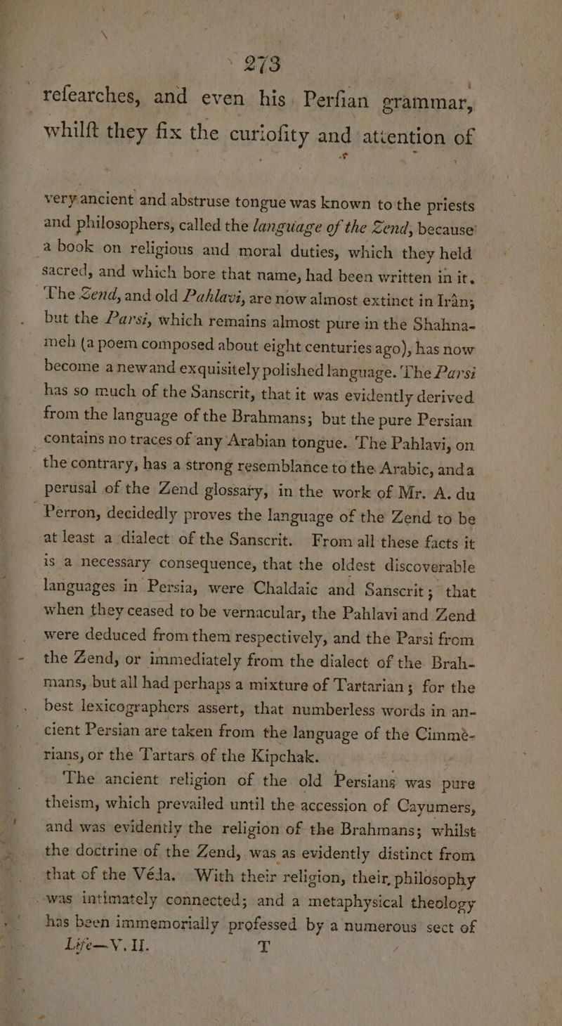 _Yefearches, and even his. Perfian erammar, whilft they fix the curiofity and attention of P + rf ¥ very. ancient and abstruse tongue was known to'the priests and philosophers, called the language of the Zend; because’ a book on religious and moral duties, which they held sacred, and which bore that name, had been written in it. Uhe Send, and old Pahlavi, are now almost extinct in Iran; but the Parsi, which remains almost pure in the Shahna- meh (a poem composed about eight centuries ago), has now become anewand exquisitely polished lan guage. ‘The Parsi has so much of the Sanscrit, that it was evidently derived from the language of the Brahmans; but the pure Persian _ contains no traces of any Arabian tongue. ‘he Pahlavi, on the contrary, has a strong resemblance to the Arabic, anda perusal of the Zend glossary, in the work of Mr. A. du _ Perron, decidedly proves the language of the Zend to be at least a dialect of the Sanscrit. From all these facts it is a necessary consequence, that the oldest discoverable languages in Persia, were Chaldaic and Sanscrit ; that when they ceased to be vernacular, the Pahlavi and Zend were deduced from them respectively, and the Parsi from the Zend, or immediately from the dialect of the Brah- mans, but all had perhaps a mixture of Tartarian; for the best lexicographers assert, that numberless words in an- cient Persian are taken from the language of the Cimmé- -rians, or the Tartars of the Kipchak. The ancient religion of the old Persians was pure theism, which prevailed until the accession of Cayumers, and was evidently the religion of the Brahmans; whilst the doctrine of the Zend, was as evidently distinct from that of the Véja. With their religion, their, philosophy was intimately connected; and a metaphysical theology has been immemorially professed by a numerous sect of Life—V. I. T