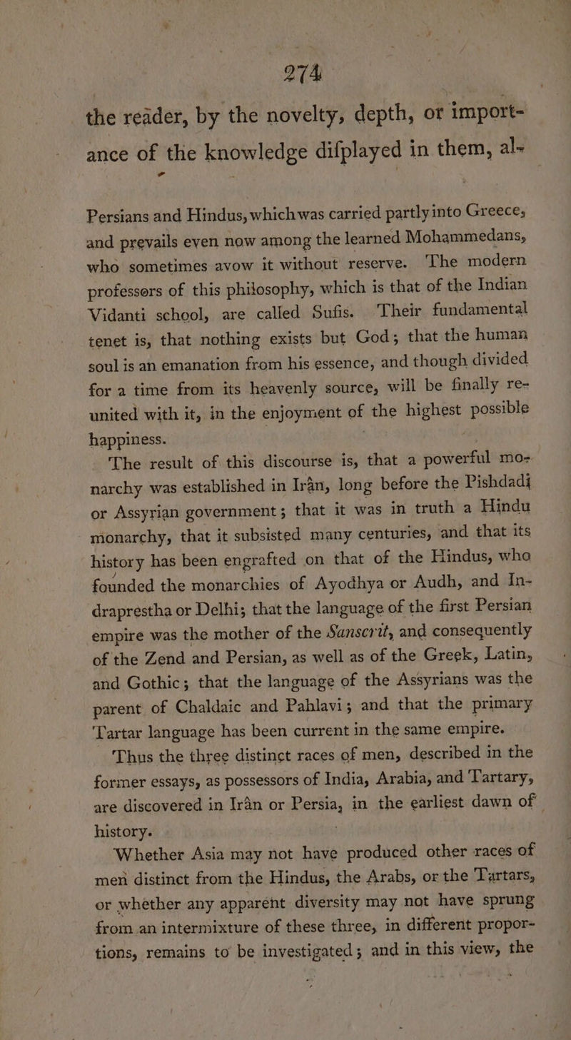 the reader, by the novelty, depth, ot import- ance of the knowledge difplayed in them, al- Persians and Hindus, which was carried partly into Greece, and prevails even now among the learned Mohammedans, who sometimes avow it without reserve. ‘The modern professors of this philosophy, which is that of the Indian Vidanti school, are called Sufis. Their fundamental tenet is, that nothing exists but God; that the human soul is an emanation from his essence, and though divided for a time from its heavenly source, will be finally re- united with it, in the enjoyment uf the bighcee possible happiness. | The result of this discourse is, that a power mo- narchy was established in Iran, long before the Pishdadj or Assyrian government; that it was in truth a Hindu monarchy, that it subsisted many centuries, and. that its history has been engrafted on that of the Hindus, who founded the monarchies of Ayodhya or Audh, and In- draprestha or Delhi; that the language of the first Persian empire was the mother of the Sanscr2, and consequently of the Zend and Persian, as well as of the Greek, Latin, and Gothic; that the language of the Assyrians was the parent of Chaldaic and Pahlavi; and that the primary ‘Tartar language has been current in the same empire. ‘Thus the three distinct races of men, described in the former essays, as possessors of India, Arabia, and ‘Tartary, are discovered in Iran or Persia, in the earliest dawn of history. Whether Asia may not have produced other races of men distinct from the Hindus, the Arabs, or the Tartars, or whether any apparent diversity may not have sprung from an intermixture of these three, in different propor- tions, remains to be investigated; and in this view, the