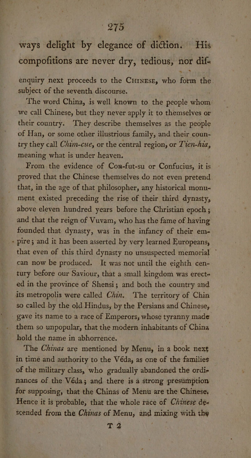 | : re ways delight by elegance of diction. His compofitions are never dry, tedious, nor dif- % * enquiry next proceeds to the CuinEse, who form the. subject of the seventh discourse. The word China, is well known to the people whom: we call Chinese, but they never apply it to themselves or their country. They describe themselves as the people of Han, or some other illustrious family, and their coun- try they call Cham-cue, or the central region, or Z%en-hia, meaning what is under heaven. From the evidence of Con-fut-su or Confucius, it is proved that the Chinese themselves do not even pretend that, in the age of that philosopher, any historical monu- ment existed preceding the rise of their third dynasty, above eleven hundred years before the Christian epoch ; and that the reign of Vuvam, who has the fame of having founded that dynasty, was in the infancy of their em- » pire; and it has been asserted by very learned Europeans, that even of this third dynasty no unsuspected memorial ” can now be produced. It was not until the eighth cen- tury before our Saviour, that a small kingdom was erect- ed in the province of Shensi; and both the country and its metropolis were called Chin. The territory of Chin so called by the old Hindus, by the Persians and Chinese, _ gave its name to a race of Emperors, whose tyranny made - them so unpopular, that the modern inhabitants of China hold the name in abhorrence. | The Chinas are mentioned by Menu, in a book next in time and authority to the Véda, as one of the families of the military class, who gradually abandoned the ordi mances of the Véda; and there is a strong presumption for supposing, that the Chinas of Menu are the Chinese, Hence it is probable, that the whole race of Chinese de- scended from the Chinas of Menu, and mixing with the T 2