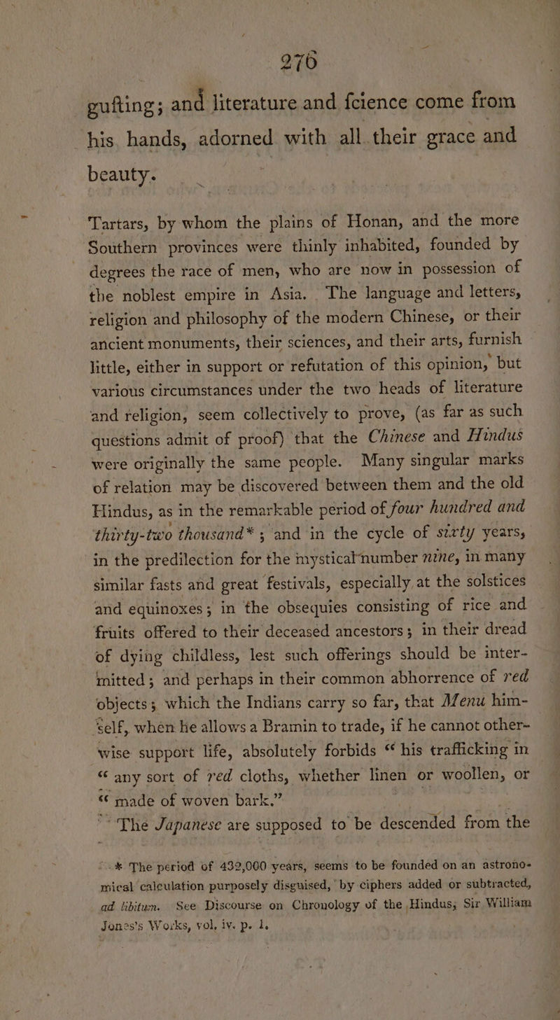 guiting ; and literature and fcience come from his, hands, adorned with all their grace and beauty. Tartars, by whom the plains of Honan, and the more Southern provinces were thinly inhabited, founded by degrees | the race of men, who are now in possession of the noblest empire in Asia. The language and letters, religion and philosophy of the modern Chinese, or their ancient monuments, their sciences, and their arts, furnish little, either in support or refutation of this opinion, but various circumstances under the two heads of literature and religion, seem collectively to prove, (as far as such questions admit of proof) that the Chinese and Hindus were originally the same people. Many singular marks of relation may be discovered between them and the old Hindus, as in the remarkable period of four hundred and thirty-two thousand* ; and in the cycle of serty years, in the predilection for the mysticalnumber nzne, in many similar fasts and great festivals, especially at the solstices and equinoxes; in the obsequies consisting of rice and fruits offered to their deceased ancestors; in their dread of dying childless, lest such offerings should be inter- mitted; and perhaps in their common abhorrence of red objects; which the Indians carry so far, that AZenu him- ‘self , when ke allows a Bramin to trade, if he cannot other- wise support life, absolutely forbids “ his trafficking in “any sort of red cloths, whether Pee or woollen, or « “« made of woven bark.” ~The Japanese are supposed to be descended from = ~.% The period of 432,000 years, seems to be founded on an astrono- mical calculation purposely disguised, by ciphers added or subtracted, ad libitum. See Discourse on Chronology of the Hindus; Sir William Jones’s Works, vol. iv. p. 1.