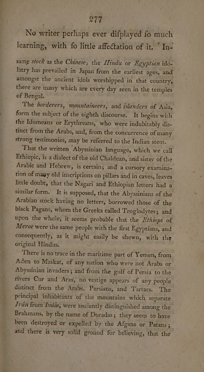 No writer pertlats ever difplayed fo much learning, with fo little affetation of it,  In- same stock as the Chinese; the: ZZtndu ‘or Egyptian to fatry has prevailed in Japan from the earliest ages, and amongst the ancient idols worshipped in that country, there are many which are every day seen in the pa eh of Bengal. ‘The borderers, mountaineers, and islanders of phe form the subject of the eighth discourse, It begins with the Idumeans or Erythreans, who were indubitably dis- tinct from the Arabs, and, from the concurrence of many strong testimonies, may be referred to the Indian stem. That the written Abyssinian language, which we call Ethiopic, is a dialect of the old Chaldean, and sister of the - Arabic and Hebrew, is certain; and a cursory examina- tion of magy old inscriptions on pillars and in caves, leaves little doubt, that the Nagari and Ethiopian letters had a similar form. It is supposed, that the Abyssinians of the Arabian stock having no letters, borrowed those of the ‘black Pagans, whom the Greeks called Troglodytes; and upon the whole, it seems probable that the Zthiops of Meroe were the same people with the first Egyptians, and consequently, as it might easily be shewn, with the original Hindus. ~/ There is no trace in the maritime part of Yemen, from Aden to Maskat, of any nation who were not Arabs or Abyssinian invaders ; and from the gulf of Persia to the rivers Cur and Aras, no vestige appears of any people distinct from the’ Arabs, Persians, and Tartars. The principal inhabitants of the mountains which separate | Trén from India, were anciently distinguished among the Brahmans, by the name of Doradas; they seem to have been destroyed or expelled by the Afgans or Patans 5. | and there is very solid ground for believing, that the’