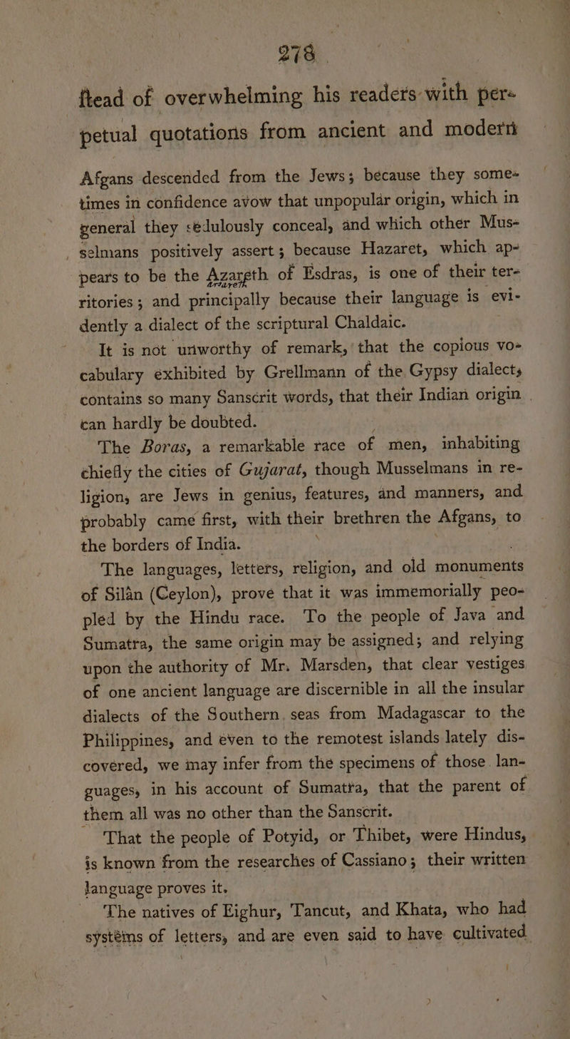ftead of overwhelming his readers with per- petual quotations from ancient and moder Afgans descended from the Jews; because they some- times in confidence avow that unpopular origin, which in general they sédulously conceal, and which other Mus- elmans positively assert; because Hazaret, which ap- pears to be the Azareth of Esdras, is one of their ter- ritories ; and principally because their language is evi- dently a dialect of the scriptural Chaldaic. It is not uriworthy of remark,’ that the copious vo- cabulary exhibited by Grellmann of the. Gypsy dialects contains so many Sanscrit words, that their Indian origin | can hardly be doubted. The Boras, a remarkable race nf men, inhabiting chiefly the cities of Gujarat, though Musselmans in re- ligion, are Jews in genius, features, and manners, and probably came first, with their brethren the Aftgans, to the borders of India. ; | The languages, letters, religion, and old monuments of Silan (Ceylon), prove that it was immemorially. peo- pled by the Hindu race. To the people of Java and. Sumatra, the same origin may be assigned; and relying upon the authority of Mr. Marsden, that clear vestiges of one ancient language are discernible in all the insular dialects of the Southern. seas from Madagascar to the Philippines, and éven to the remotest islands lately dis- covered, we may infer from the specimens of those. lan- guages, in his account of Sumatra, that the parent of them all was no other than the Sanscrit. That the people of Potyid, or Thibet, were Hindus, is known from the researches of Cassiano; their written language proves it. _ The natives of Eighur, Tancut, and Khata, who had systéis of letters, and are even said to have cultivated |