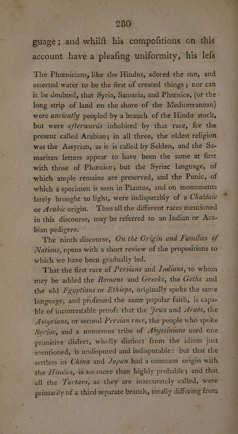 guage; and whilft his compofitions on this’ account have a pleafing uniformity, “his lefs The Phoenicians, like the Hindus, adored the sun, and asserted water to be the first of created things 5 nor can it be doubted, that Syria, Samaria, and Pheenice, (or the long strip of land on the shore of the Mediterranean) were anciently peopled by a branch of the Hindu stock, but were afterwards inhabited by that race, for the present called Arabian; in all three, the oldest religion was the Assyrian, as it is called by Selden, and the Sa- maritan letters appear to have been the same at first with those of Pheoenice; but the Syriac language, of which ample remains are preserved, and the Punic, of which a specimen is seen in Plautus, and on monuments lately brought to light, were indisputably of a Chaldate or Arabic origin. Thus all the different races mentioned in this discourse, may be referred to an Indian or Ara~ bian pedigree. | mae The ninth discourse, On the Origin and Families of Nations, opens with a short review of the propositions to which we have been gradually led. | That the first race of Persians and Indians, to whom may be added the Homans and Greeks, the Goths and the old Fyyptians or Ethiops, originally spoke the same language, and professed the same popular faith, is capa- ble of incontestable proof: that the ews and Araos, the Assyrians, or second Persian race, the people who spoke Syriac, and a numerous tribe of Abyssinvans used one primitive dialect, wholly distinct from the idiom just mentioned, is undisputed and indisputable: but that the settlers in China and Japan had a common origin with the Hindus, is no more than highly probable; and that all the Yurtars, as they are inaccuratcly called, were primarily of a third separate branch, totally differing from