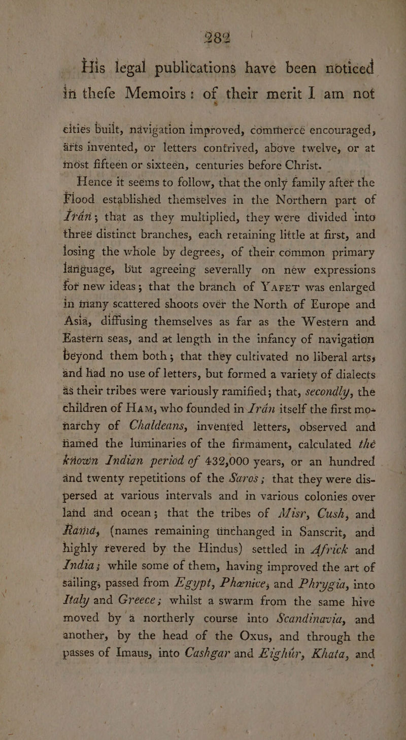 382 His legal publications have been noticed in thefe Memoirs: of their merit | am not cities built, navigation improved, comrhercé encouraged, ifts invented, or letters confrived, above twelve, or at most fifteen or sixteén, centuries before Christ. | Hence it seems to follow, that the only family after the Fiood established themselves in the Northern part of Ivan; that as they multiplied, they were divided into thrée distinct branches, each retaining little at first, and losing the whole by degrees, of their common primary laviguage, but agreeing severally on new expressions for new ideas; that the branch of Yaret was enlarged in iriany scattered shoots ovér the North of Europe and Asia, diffusing themselves as far as the Western and Eastern seas, and at length in the infancy of navigation beyond them both; that they cultivated no liberal arts; and had no use of letters, but formed a variety of dialects as their tribes were variously ramified; that, secondly, the children of Ham, who founded inJrén itself the first mo= narchy of Chaldeans, invented letters, observed and famed the luminaries of the firmament, calculated thé known Indian period of 432,000 years, or an hundred | and twenty repetitions of the Swros ; that they were dis- persed at various intervals and in various colonies over land and ocean; that the tribes of Misr, Cush, and Ramd, (names remaining tnthanged in Sanscrit, and highly fevered by the Hindus) settled in Africk and India; while some of them, having improved the art of sailing, passed from Leypt, Phenice; and Phrygia, into italy and Greece; whilst a swarm from the same hive moved by a northerly course into Scandinavia, and another, by the head of the Oxus, and through the passes of Imaus, into Cashgar and £ ighitr, Khata, and