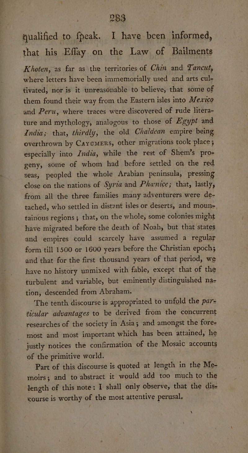 qualified to fpeak. I have been informed, that his Effay on the Law of Bailments Khoten, as far as the territories of Chin and Tancut, where letters have been immemorially used and arts cul- tivated, nor is it unreasonable to believe, that some of them found their way from the Eastern isles into Mexico and Peru, where traces were discovered of rude litera- ture and mythology, analogous to those of Kgypt and India; that, thirdly, the old Chaldean empire being overthrown by Cayumers, other migrations took place; especially into Zndia, while the rest of Shem’s pros geny, some of whom had before settled on the red seas, peopled the whole Arabian peninsula, pressing close on the nations of Syria and Phenice; that, lastly, from all the three families many adventurers were de- tached, who settled in distant isles or deserts, and moun, tainous regions ; that, on the whole, some colonies might have migrated before the death of Noah, but that states and empires could scarcely have assumed a regular form till 1500 or 1600 years before the Christian epochs and that for the first thousand years of that period, we have no history unmixed with fable, except that of the turbulent and variable, but eminently eg ag ae na- tion, descended from Abraham. The tenth discourse is appropriated to unfold the par ticular advantages to be derived from the concurrent researches of the society in Asia; and amongst the fore- most and most important which has been attained, he justly notices the confirmation of the Mosaic accounts of the primitive world. Part of this discourse is quoted at length in the Me- moirs; and to abstract it would add too much to the length of this note: I shall only observe, that the dis- course is worthy of the most attentive perusal. /
