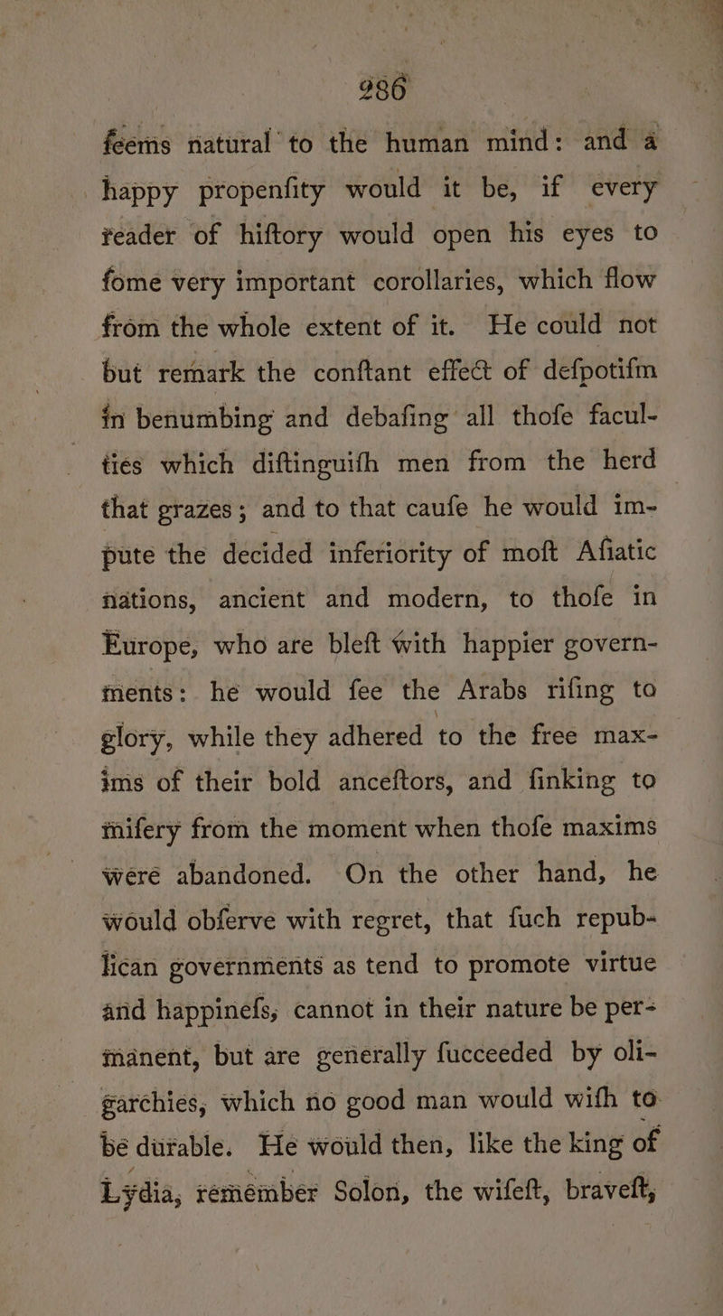 feems natural to the human mind: and a happy propenfity would it be, if every reader of hiftory would open his eyes to fome very important corollaries, which flow from the whole extent of it. He could not but remark the conftant effect of defpotif in benumbing and debafing all thofe facul- that grazes ; and to that caufe he would im- pute the decided inferiority of moft Afiatic Nations, ancient and modern, to thofe in Europe, who are bleft with happier govern- ments: he would fee the Arabs rifing to glory, while they adhered to the free max- ims of their bold anceftors, and finking to mifery from the moment when thofe maxims were abandoned. On the other hand, he would obferve with regret, that fuch repub- lican governments as tend to promote virtue and happinefs; cannot in their nature be per- manent, but are generally fucceeded by oli- garchies, which no good man would wifh to bé duitable. He would then, like the king of Lydia, remember Solon, the wifeft, bravett,