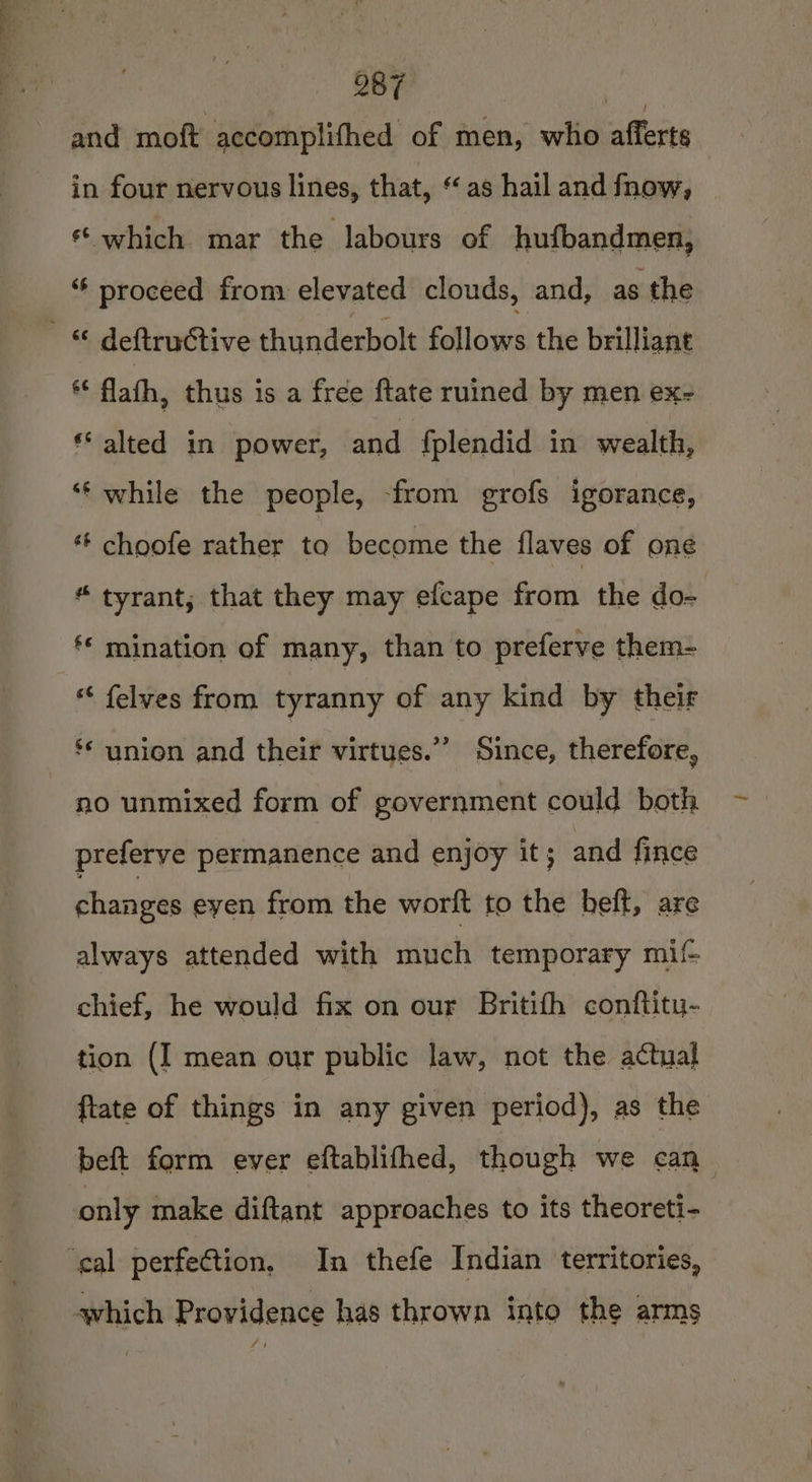Oe it 087 ie and moft aecomplifhed of men, who afferts in four nervous lines, that, ‘as hail and fnow, «which mar the labours of hufbandmen, “ proceed from elevated clouds, and, as the ** flafh, thus is a free ftate ruined by men ex- ** alted in power, and {plendid in wealth, ‘f while the people, -from grofs igorance, “ choofe rather to become the flaves of one “ tyrant, that they may efcape from the do- ‘* mination of many, than to preferve them- “ felves from tyranny of any kind by their ? ** union and their virtues.”’ Since, therefore, no unmixed form of government could both preferve permanence and enjoy it; and fince changes eyen from the worft to the beft, are always attended with much temporary mif chief, he would fix on our Britith conftitu- tion (I mean our public law, not the actual ftate of things in any given period), as the beft form ever eftablifhed, though we can only make diftant approaches to its theoreti- which Providence has thrown into the arms woe