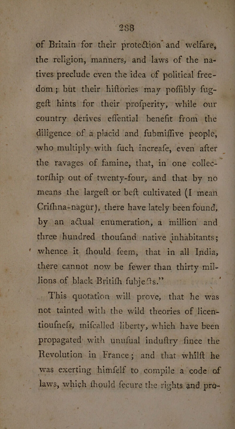 of Britain for their prote€tion and welfare, the religion, manners, and laws of the na- tives’ preclude even the idea of political free- dom: but their hiftories may poffibly fug- geft hints for their profperity, while our country derives effential benefit from the diligence of a placid and fubmiffive people, who multiply with fuch increafe, even after the ravages of famine, that, in one collec- torfhip out of twenty-four, and that by no means the largeft or beft cultivated (I mean Crifhna-nagur), there have lately been found, by an aCtual enumeration, a million and three ‘hundred thoufand natwe inhabitants ; whence it fhould feem, that in all India, there cannot now be fewer than thirty mil- lions of black Britith fybiedt aie enor’ fa This. quotation will prove, that he was not tainted with the wild theories of licen- tiou{nels, mifcalled liberty, which have been . ‘propagated. with unufual induftry fince the Revolution in France; and that whilft he was exerting himfelf to compile a code of laws, which fhould fecure the rights and pre-
