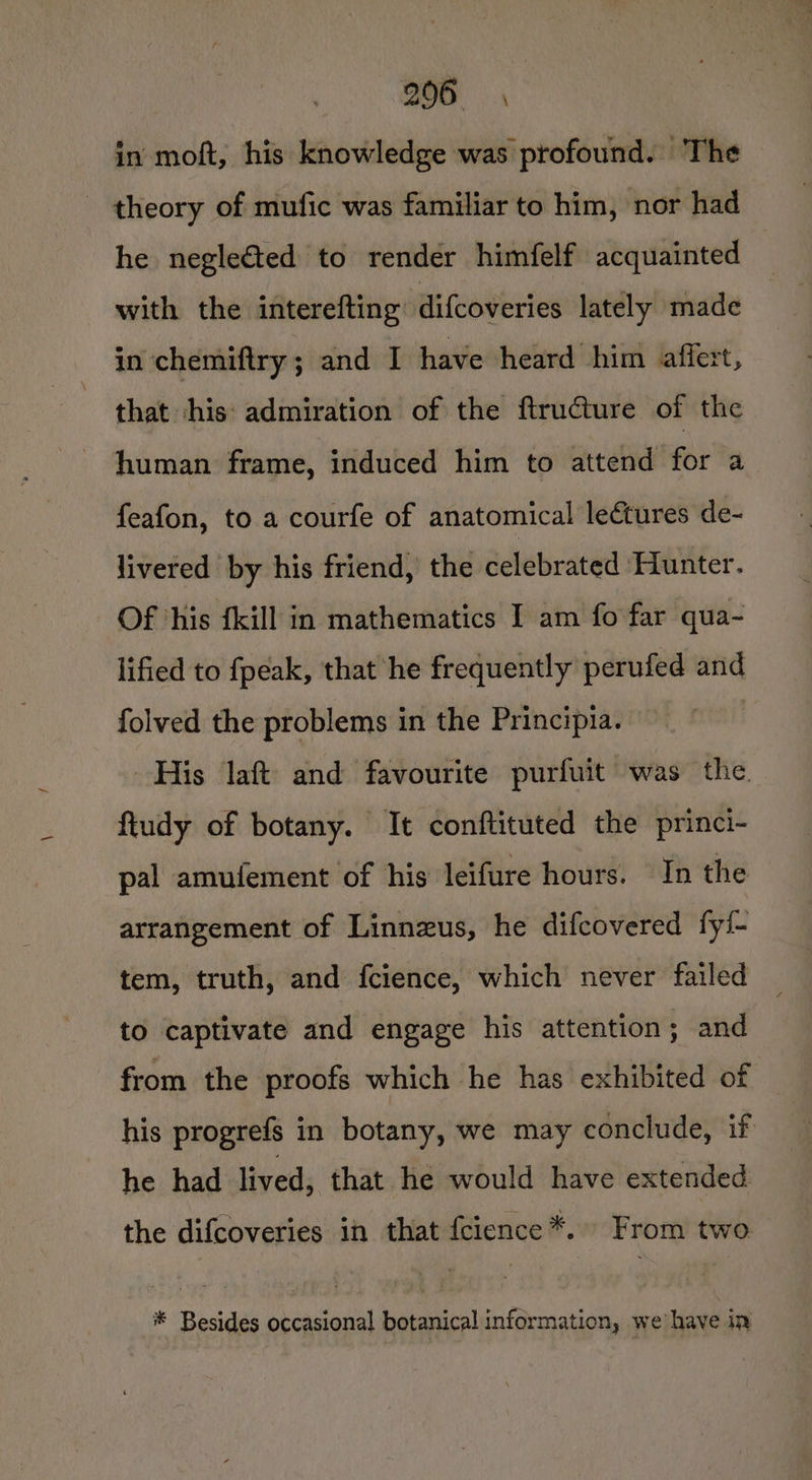 in moft, his knowledge was profound. The - theory of mufic was familiar to him, nor had he negleéted to render himfelf acquainted with the interefting difcoveries lately made in chemiftry; and I have heard him affert, that his: admiration of the ftructure of the human frame, induced him to attend for a feafon, to a courfe of anatomical leétures de- livered by his friend, the celebrated ‘Hunter. Of ‘his {kill in mathematics I am fo far qua- lified to fpeak, that he frequently perufed and folved the problems in the Principia. | His laft and favourite purfuit was the. ftudy of botany. It conftituted the princi- pal amulement of his leifure hours. In the arrangement of Linnzus, he difcovered fyi- tem, truth, and fcience, which never failed to captivate and engage his attention; and from the proofs which he has exhibited of his progrefs in botany, we may conclude, if he had lived, that he would have extended the difcoveries in that fcience *.» From two * Besides occasional botanical information, we have in