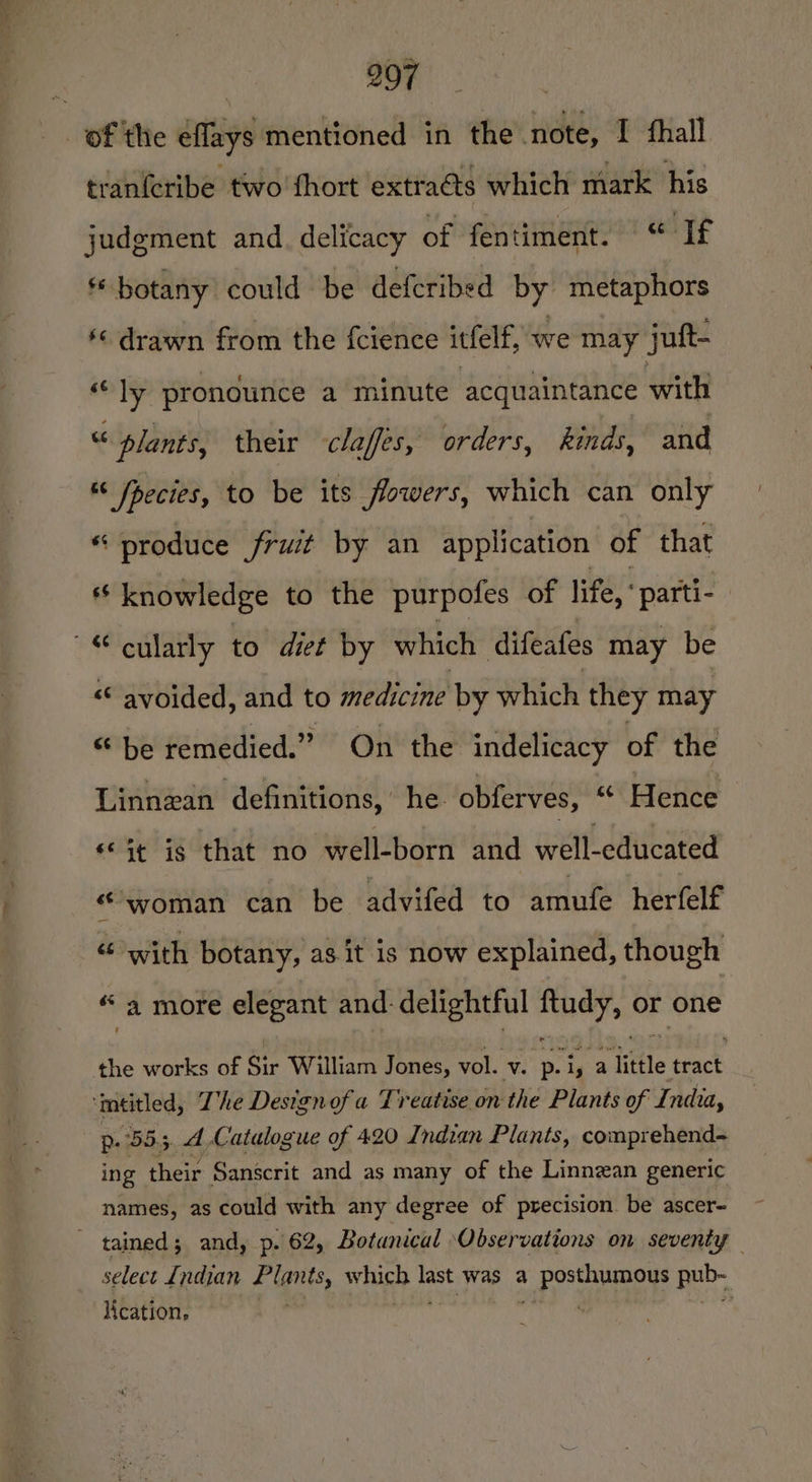 tranferibe two fhort extraéts which mark his judgment and. delicacy of fentiment. “ Uf * botany could be defcribed by metaphors ‘¢ drawn from the fcience itfelf, we may juft- “ly pronounce a minute acquaintance with “ plants, their claffes, orders, kinds, and « fpecies, to be its flowers, which can only “ produce fruit by an application of that 6S knowledge to the purpofes of life, ° parti- | &lt;“ avoided, and to medicine by which they may “ be remedied.” On the indelicacy of the Linnzan definitions,’ he. obferves, “ Hence «St ig that no well-born and well-educated “woman can be advifed to amufe herfelf “ with botany, as it is now explained, though “a more elegant and. delightful nea 0) or one the works of Sir William Jones, vol. v. p. pour iifle tract p. 555. 4 Catalogue of 420 Indian Plants, comprehend- ing their Sanscrit and as many of the Linnzan generic names, as could with any degree of precision be’ ascer- select {ndian dignts, shih oe was a ee 2 lication, |