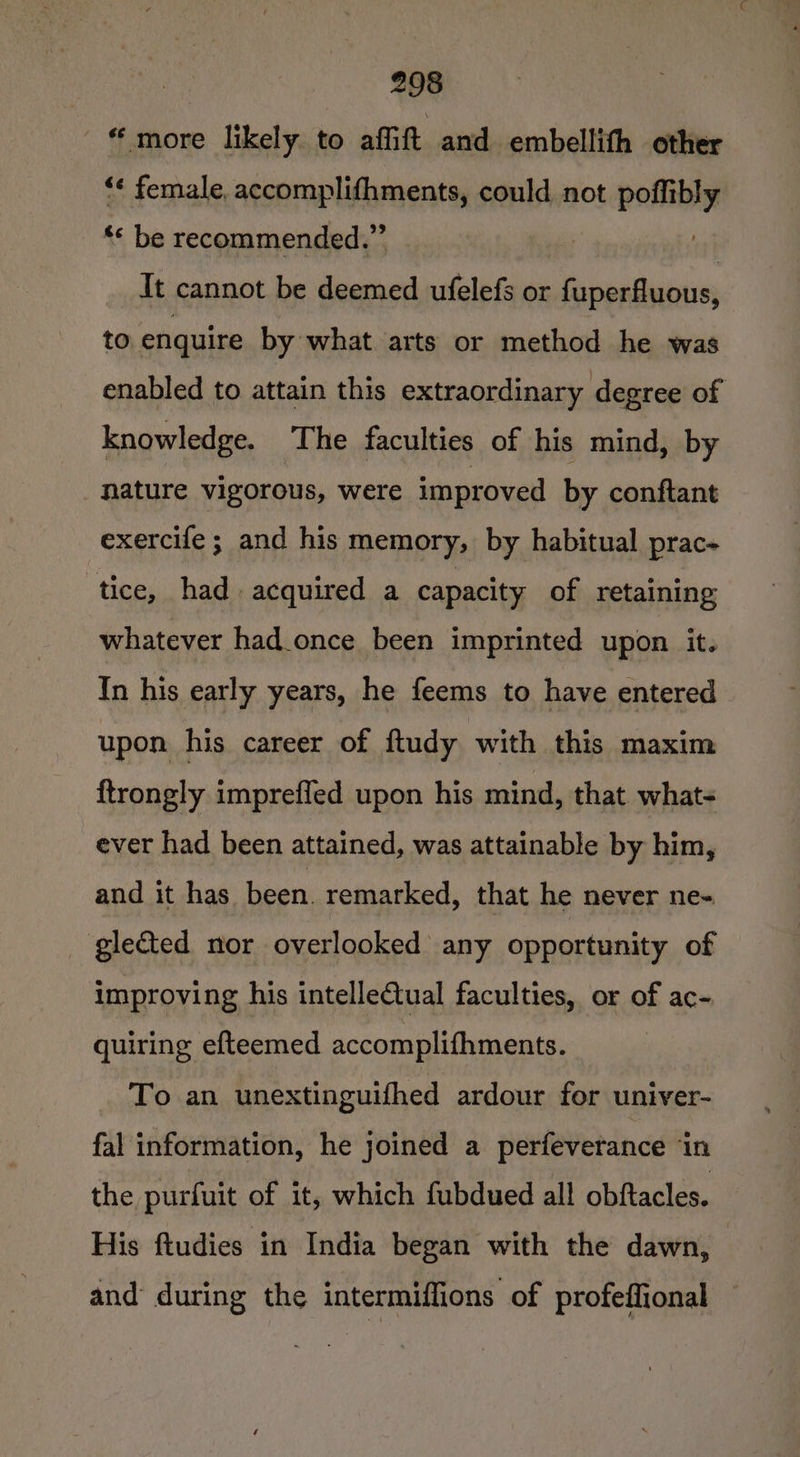 ' more likely. to affift and embellith other *¢ female, accomplifhments, could not poflibly ** be recommended.” ut It cannot be deemed ufelefs or fuperfluous, to enquire by what arts or method he was enabled to attain this extraordinary degree of knowledge. The faculties of his mind, by nature vigorous, were improved by conftant exercife ; and his memory, by habitual prac- tice, had acquired a capacity of retaining whatever had once been imprinted upon it. In his early years, he feems to have entered upon his career of ftudy with this maxim {trongly impreffed upon his mind, that. whats ever had been attained, was attainable by him, and it has been. remarked, that he never ne- glected nor overlooked any opportunity of improving his intelle€tual faculties, or of ac- quiring efteemed accomplithments. To an unextinguifhed ardour for univer- fal information, he joined a perfeverance in the purfuit of it, which fubdued all obftacles. His ftudies in India began with the dawn, and during the intermiffions of profeffional