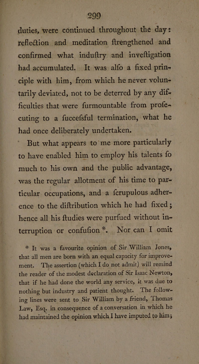 Se duties, were continued throughout the day: reflection and meditation ftrengthened and confirmed what induftry and inveftigation had accumulated. It was alfo a fixed prin- ciple with him, from which he never volun- tarily deviated, not to be deterred by any dif- ficulties that were furmountable from profe- cuting to a fuccefsful termination, what he had once deliberately undertaken. : But what appears to’ me more particularly to have enabled him to employ his talents fo much to his own and the public advantage, _was the regular allotment of his time to par- ticular occupations, and-a {crupulous adher- ence to the diftribution which he had fixed ; hence all his ftudies were purfued without in- terruption or confufion*. Nor can I omit * Tt was a favourite opinion of Sir William Jones, that all men are born with an equal capacity for improve- ment. ‘The assertion (which I do not admit) will remind the reader of the modest declaration of Sir Isaac Newton, that if he had done the world any service, it was due to nothing but industry and patient thought. The follow- ing lines were sent to Sir William by a friend, Thomas Law, Esq. in consequence c of a conversation in which he had maintained the opinion which I have imputed to him;