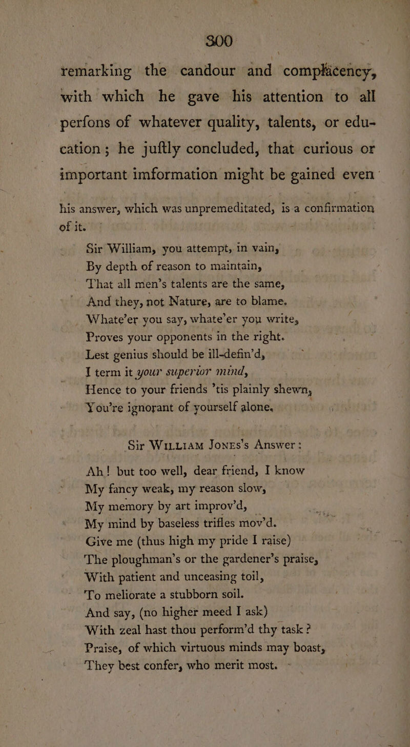 remarking the candour and comphicency, with which he gave his attention to all perfons of whatever quality, talents, or edu- cation; he juftly concluded, that curious or important imformation might be gained even’ his answer, which was unpremeditated, is.a confirmation of it. | : Sir William, you attempt, in vain, By depth of reason to maintain, ~ That all men’s talents are the same, And they, not Nature, are to blame. Whate’er you say, whate’er you write, Proves your opponents in the right. Lest genius should be ill-defin’d, I term it your superior mind, Hence to your friends ’tis plainly shewn, You're ignorant of yourself alone, mihi Sir WILLIAM JoneEs’s Answer: Ah! but too well, dear friend, I know My fancy weak, my reason slow, My memory by art improv’d, My mind by baseless trifles mov’d. — Give me (thus high my pride I raise) The ploughman’s or the gardener’s praise, With patient and unceasing toil, To meliorate a stubborn soil. And say, (no higher meed I ask) With zeal hast thou perform’d thy task ? Praise, of which virtuous minds may boast, They best confer, who merit most. - .