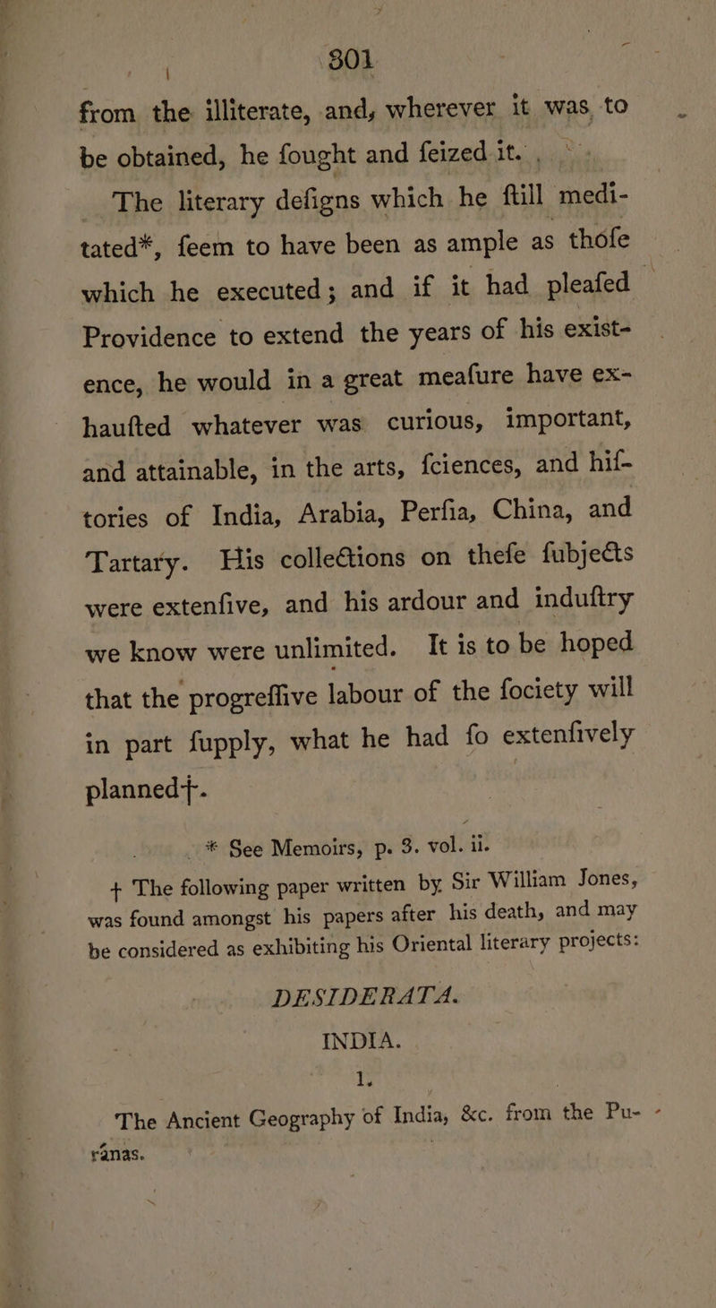 801 from. the illiterate, and, wherever it was, to be obtained, he fought and feized it. The literary defigns which he Aull medi- tated*, feem to have been as ample as . thofe which he executed; and if it had pleafed a Providence to extend the years of his exist- ence, he would in a great meafure have ex- haufted whatever was curious, important, and attainable, in the arts, {ciences, and hif- tories of India, Arabia, Perfia, China, and Tartary. His colleétions on thefe fubjects were extenfive, and his ardour and induftry we know were unlimited. It is to be hoped that the progreffive labour of the fociety will in part fupply, what he had fo extenfively plannedt. - * See Memoirs, p. 3. eofisit + The following paper written by Sir William Jones, was found amongst his papers after his death, and may be considered as exhibiting his Oriental literary projects: DESIDERATA. INDIA. i | The Ancient Geography of India, &amp;c. from the Pu- - ah ranas.
