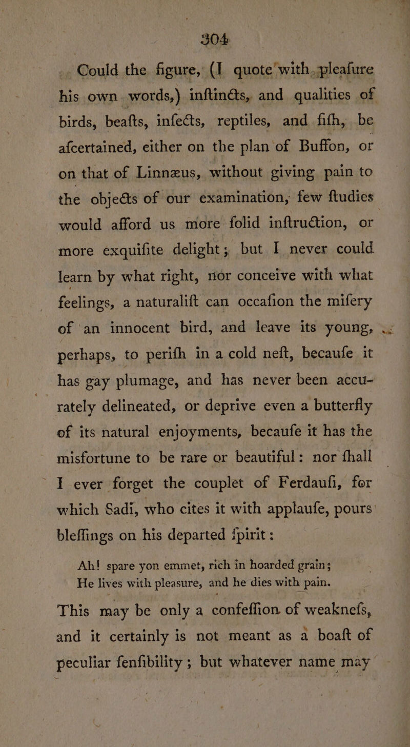 _ Could the figure, (I quote'with, pleafure his own words,) inftinéts, and qualities of birds, beats, infects, reptiles, and fith, be afcertained, either on the plan of Buffon, or on that of Linnzus, without giving pain to the objeéts of our examination, few ftudies would afford us more folid inftruction, or more exquifite delight; but I never could learn by what right, nor conceive with what feelings, a naturalift can occafion the mifery of an innocent bird, and leave its young, perhaps, to perifh in a cold neft, becaufe it has gay plumage, and has never been accu- . rately delineated, or deprive even a butterfly of its natural enjoyments, becaufe it has the misfortune to be rare or beautiful: nor fhall I ever forget the couplet of Ferdaufi, for which Sadi, who cites it with applaufe, pours’ bleflings on his departed ipirit : Ah! spare yon emmet, rich in hoarded grain; He lives with pleasure, and he dies with pain. This may be only a confeffion of weaknefs, and it certainly is not meant as a boaft of peculiar fenfibility ; but whatever name may