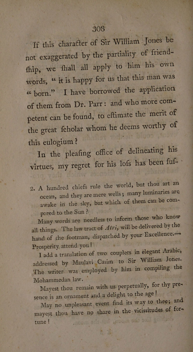 , ete co San Ree 4¢ this charaQler of Sir William Jones be not exaggerated by the partiality of friend- thip, we ‘fhall all apply to him his own words, “* it is happy for us that this man was &amp; born.” I have borrowed the application of them from Dr. Parr: and who more com- petent can be found, to eftimate the merit of the great fcholar whom he deems worthy of this eulogium ? shall In the pleafing office of delineating his virtues, my regret for his lofs has been fuf- ° 9, A hundred chiefs rule the world, but thou art an ocean, and they are mere wells; many luminaries are awake in the sky, but which of them can be com- pared tothe Sun * : at’ Many words are needless to inform those who know all things. The law tract of Atri, will be delivered by the hand of the footman, dispatched by your Excellence.— Prosperity, attend: you ! ai | Tadda translation of two: couplets. in elegant Arabic, — addressed by Maulavi.Casim to Sir William Jones. The writer was employed by him in compiling the Mohammedan law. ~ . Mayest thou remain with us perpetually, for thy pres» sence is an ornament and. a delight to the age ! May no. unpleasant. event find. its way to thee; and mayest thou have no share in the. vicissitudes of for- tune! . Feo ae |