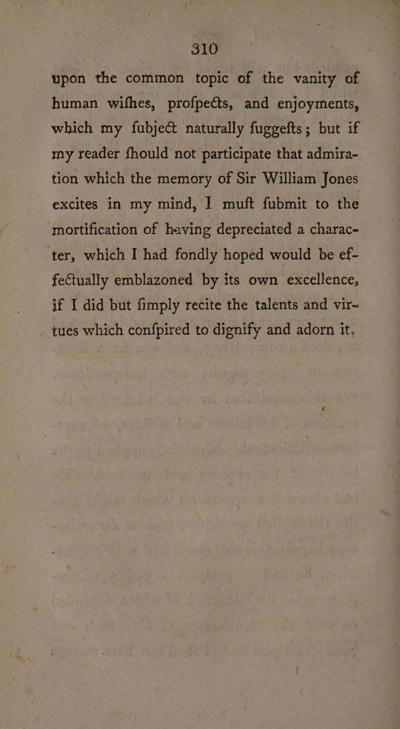 upon the common topic of the vanity of human wifhes, profpects, and enjoyments, which my fubject naturally fuggefts; but if my reader fhould not participate that admira- tion which the memory of Sir William Jones excites in my mind, | muft fubmit to the mortification of having depreciated a charac- ter, which I had fondly hoped would be ef- fectually emblazoned by its own excellence, if I did but fimply recite the talents and vir~ . tues which confpired to dignify and adorn it,