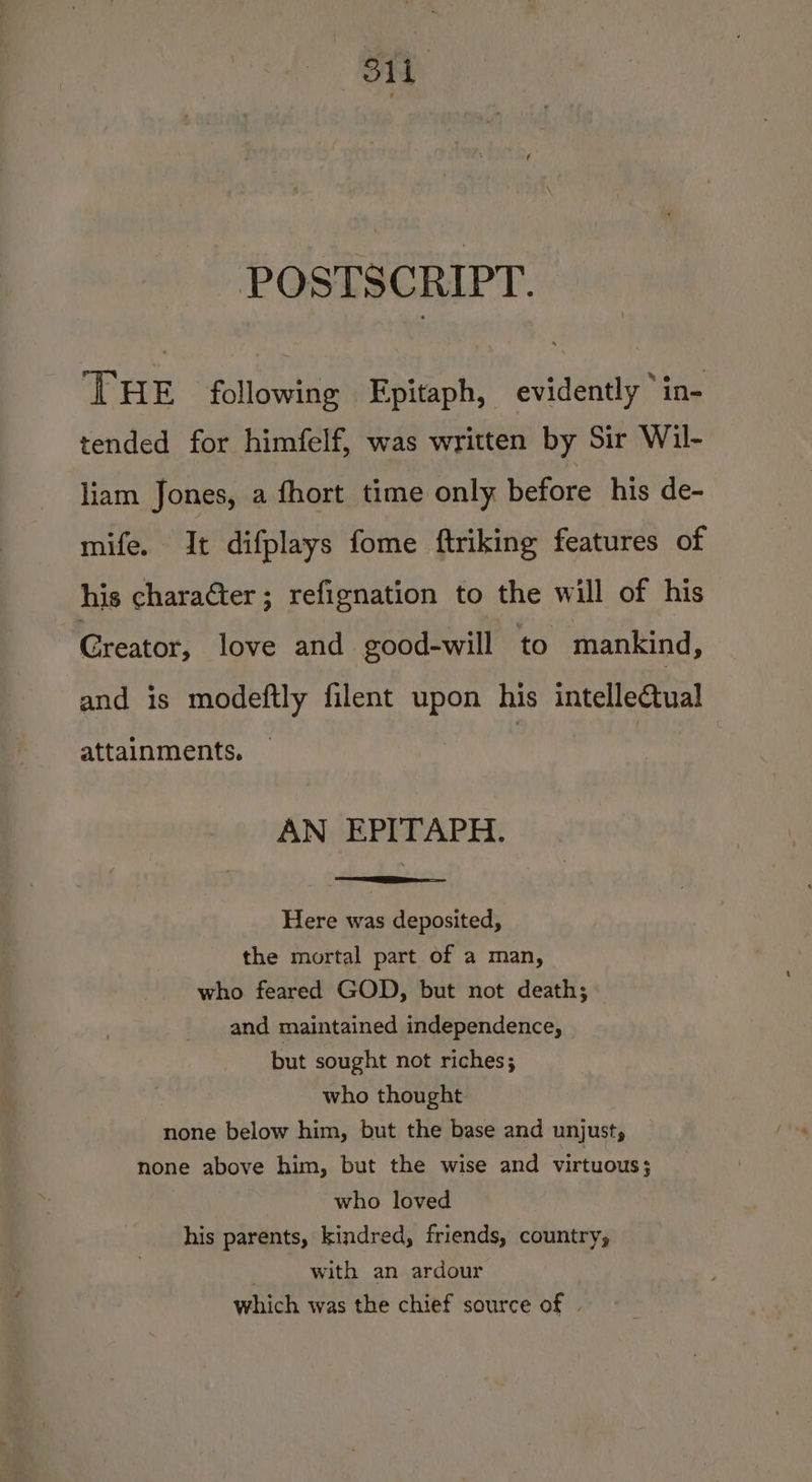 oe Sti POSTSCRIPT. ‘THE following Epitaph, evidently ‘in- tended for himfelf, was written by Sir Wil- liam Jones, a fhort time only before his de- mifeee ite difplays fome ftriking features of his character; refignation to the will of his Greator, love and good-will to mankind, and is modeftly filent upon his intellectual attainments. AN EPITAPH. Here was deposited, the mortal part of a man, who feared GOD, but not death; and maintained independence, but sought not riches; who thought none below him, but the base and unjust, none above him, but the wise and virtuous ; who loved his parents, kindred, friends, country, with an ardour which was the chief source of |