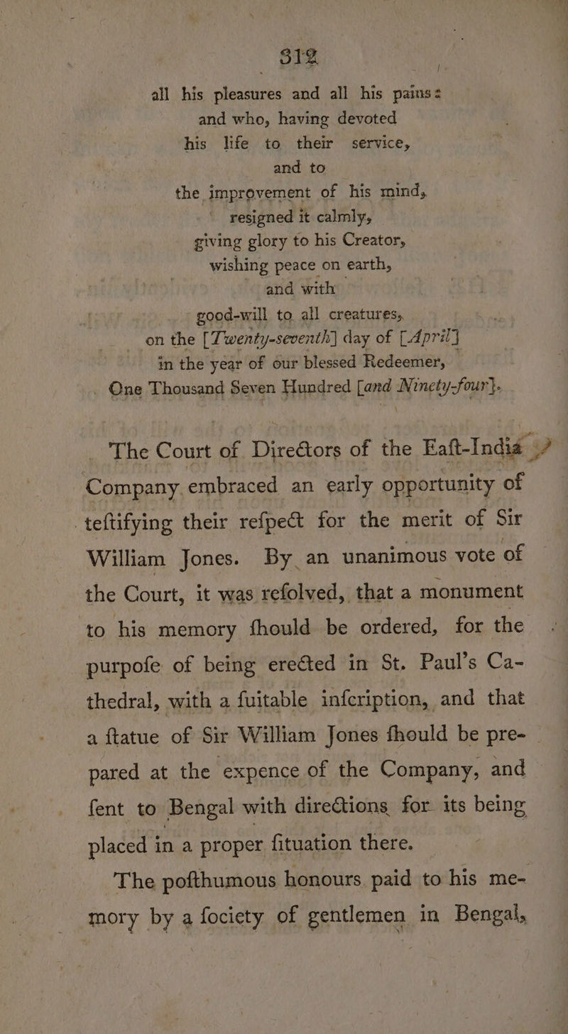 : | all his pleasures and all his pains: and who, having devoted his life to their service, and to the improvement of his mind, resigned it calmly, giving glory to his Creator, wishing peace on earth, and with good-will to all creatures, on the [ Twenty-seventh day of [April] in the year of our blessed Redeemer, 4 _ One Thousand Seven Hundred [and Ni inety-four}. _ The Court of Direétors of the Faft-India 7 ‘Company. embraced an early opportunity of teftifying their refpect for the merit of Sir William Jones. By an unanimous vote of the Court, it was refolved, that a monument to his memory fhould be ordered, for the purpofe of being ereéted in St. Paul’s Ca- thedral, with a fuitable infcription, and that a ftatue of Sir William Jones fhould be pre- — pared at the expence of the Company, and — fent to Bengal with dire@ions for its being placed in a proper fituation there. _ The pofthumous honours. paid to his me- mory by a fociety of gentlemen in Bengal,