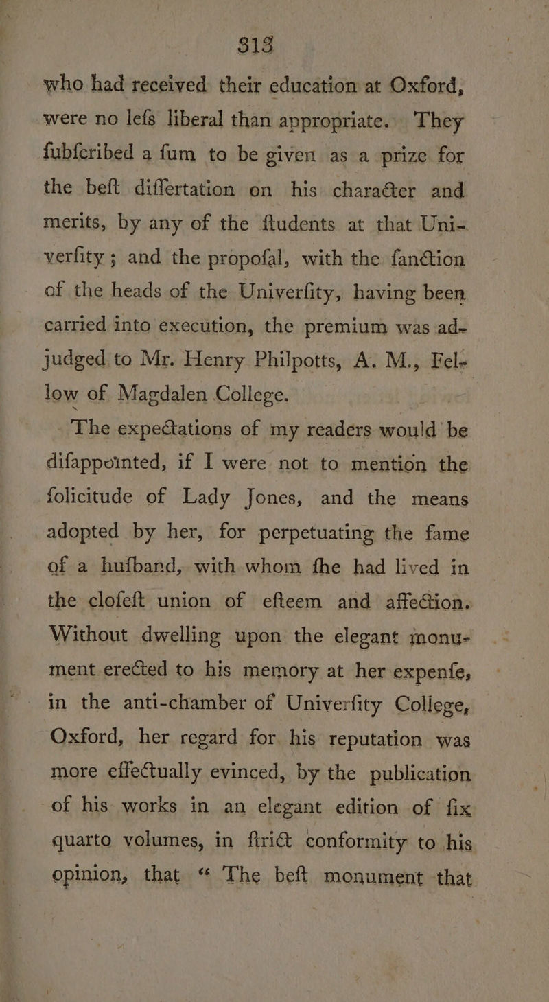 who had received their education at Oxford, were no lefs liberal than appropriate. They fubfcribed a fum to be given as a prize for the beft differtation on his charaéer and merits, by any of the fludents at that Uni- verfity ; and the propofal, with the fan@tion of the heads of the Univerfity, having been carried into execution, the premium was ad- judged to Mr. Henry Philpotts, A. M., Fel- low of Magdalen College. | vEhe expectations of my readers would be difappuointed, if I were not to mention the folicitude of Lady Jones, and the means _adopted by her, for perpetuating the fame of a hufband, with whom fhe had lived in the clofeft union of efteem and affection. Without dwelling upon the elegant monu- ment erected to his memory at her expenfe, Oxford, her regard for his reputation was more effectually evinced, by the publication of his works in an elegant edition of fix quarto volumes, in Aria conformity to his opinion, that “ The beft monument that