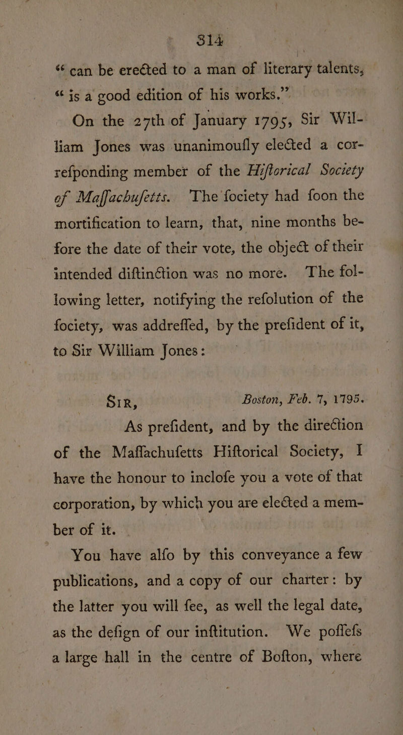 S14 : ‘can be ereéted to a man of literary talents, “ is a good edition of his works.” On the 27th of January 1795, Sir Wil- liam Jones was unanimoully elected a cor- refponding member of the Hifforical Society of Maffachufetts. ‘The fociety had foon the mortification to learn, that, nine months be- fore the date of their vote, the objeét of their intended diftinG@tion was no more. The fol- lowing letter, notifying the refolution of the fociety, was addrefled, by the prefident of it, to Sir William Jones: Sir, Boston, Feb. '7, 17195. As prefident, and by the direCction of the Maflachufetts Hiftorical Society, | have the honour to inclofe you a vote of that corporation, by which you are elected a mem- ber of it. You have alfo by this conveyance a few publications, and a copy of our charter: by the latter you will fee, as well the legal date, as the defign of our inftitution. We poflefs a large hall in the centre of Bofton, where