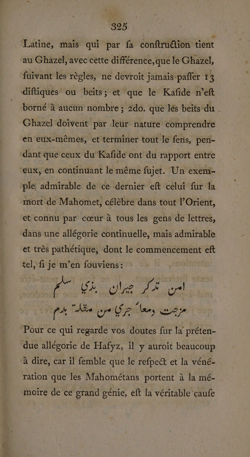 a ‘Latine, mais qui par fa conftrudiion tient au Ghazel, avec cette différence,que le Ghazel, fuivant les régles, ne devroit jamais-pafler 13 diftiques ou beits; et que le Kafide n’eft borné 4 aucun nombre ; 2do. que lés beits'du - Ghazel doivent par leur nature comprendre en eux-mémes, et terminer tout le fens, pen- dant que ceux du Kafide ont du rapport entre “eux, en continuant le méme fujet. Un exem- ple admirable de ce dernier eft celui fur la mort de Mahomet, célébre dans tout ’Orient, et connu par cceur a tous les gens de lettres, dans une allégorie continuelle, mais admirable et trés pathéetique, dont le commencement eft tel, fi je m’en fouviens: eo Sh og St pl ph, Tolibe pape S pili Sed 7 Pour ce qui regarde vos doutes fur la préten- due allegorie de Hafyz, il y auroit beaucoup 4 dire, car il femble que le refpeé et la véné- ration que les Mahométans portent a la mé- moire de ce grand génie, eft la véritable ‘caufe