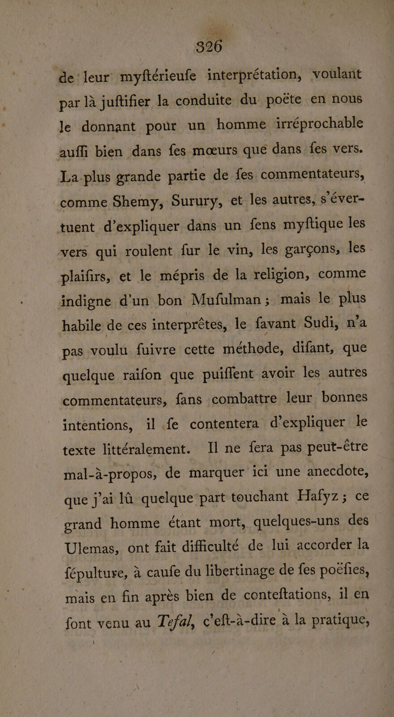 de leur myftérieufe interprétation, voulant — par 14 juftifier la conduite du poete en nous Je donnant pour un homme irréprochable auffi bien dans fes mocurs que dans fes vers. La plus grande partie de {es commentateurs, comme Shemy, Surury, et les autres, s éver- tuent d’expliquer dans un fens myftique les vers qui roulent fur le vin, les gargons, les- plaifirs, et le mépris de la religion, comme indigne d’un bon Mufulman; mais le plus habile de ces interprétes, le favant Sudi, n’a pas voulu fuivre cette méthode, difant, que quelque raifon que puiffent avoir les autres commentateurs, fans combattre leur bonnes intentions, il fe contentera d’expliquer le texte littéralement. Il ne fera pas peut-étre mal-i-propos, de marquer ici une anecdote, que j’ai 14 quelque part touchant Hafyz ; ce grand homme ¢tant mort, quelques-uns des Ulemas, ont fait difficulté de lui accorder la {épultuye, 4 caufe du libertinage de fes poefies, mais en fin aprés bien de conteftations, il en font venu au Tefal, c’eft-a-dire a la pratique, \ f