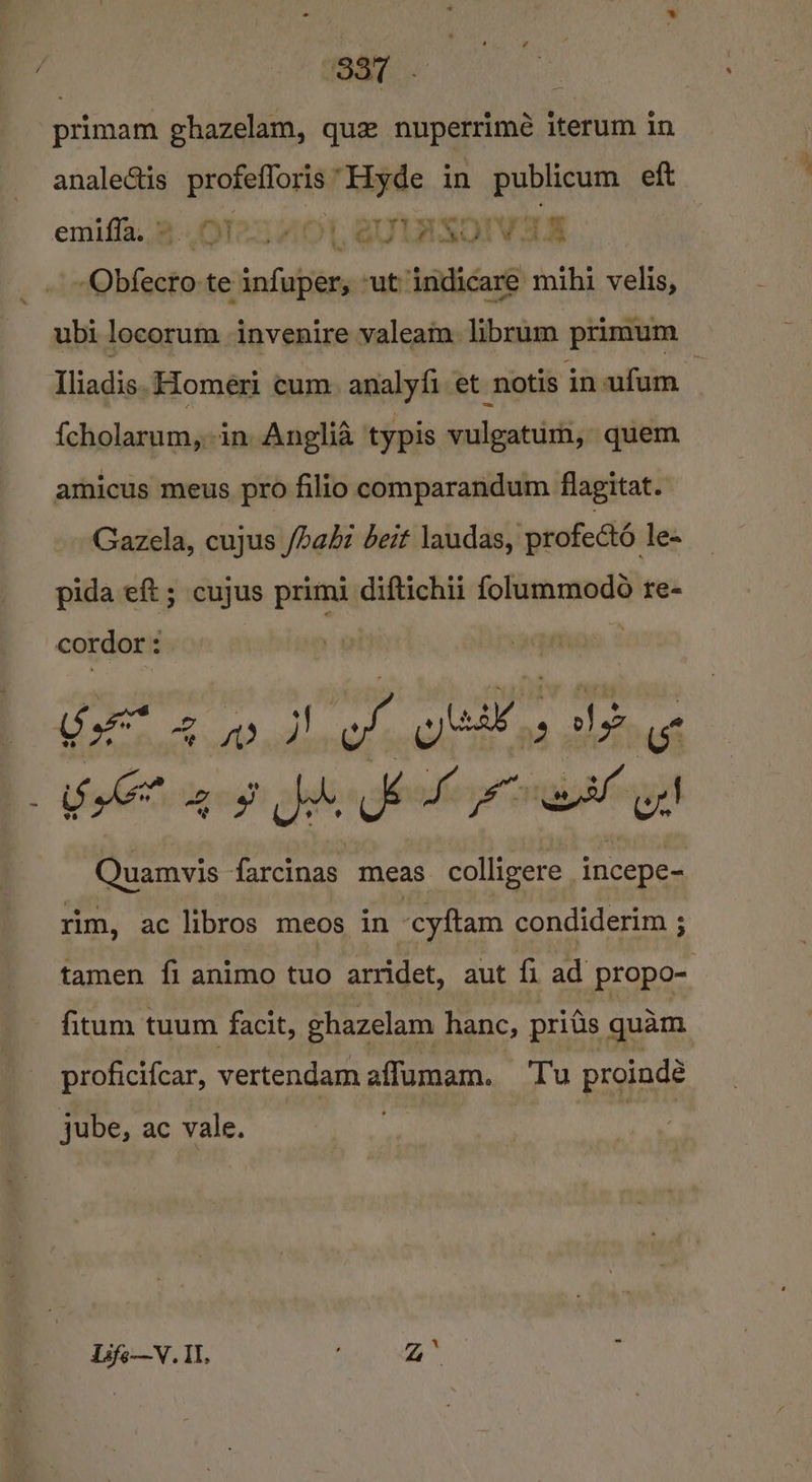 primam ghazelam, que nupetrime iterum in analectis a “Hyde in alain eft emiffa., 2 OTe2HiOl, 21. Beovas -Obfecro te infuper, -ut indicare mihi velis, ubi locorum invenire valeam. librum primum Iliadis. Homeri cum, analyfi et notis jn ufum {cholarum,,in Anglia typis vulgatum, quem amicus meus pro filio comparandum flagitat. Gazela, cujus /hahi beit laudas, profectd le- pida eft ; cujus primi diftichii folummodo re- cordor : ea Fea ede tg lg i SA? 2 go bd. &amp; Lf el ys Aaecen farcinas meas colligere ‘incepe- rim, ac libros meos in cyftam condiderim ; tamen fi animo tuo arridet, aut fi ad propo- fitum tuum facit, ehazelam hanc, pritis quam proficifcar, vertendam aflumam. Tu proindé jube, ac vale, Life—V. Il. aii © 