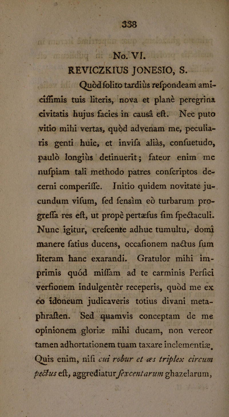 oq at “No. VI. _REVICZKIUS JONESIO, S. Quod folito tardius refpondeam ami- ciffimis tuis literis, nova et plané peregrina civitatis hujus facies in’ causa eft. Nec puto witio mihi vertas, quod advenam me, peculia- tis genti: huic, et invifa alias, confuetudo, paulo longits detinuerit; fateor enim me nufpiam tali methodo patres confcriptos de- cerni comperiffe. Initio quidem novitate ju-. cundum vifum, fed fensim eo turbarum pro- erefla res eft, ut propé pertefus fim fpectacull. Nunc igitur, crefcente adhuc tumultu, domi manere fatius ducens, occafionem nadtus fum literam hance exarandi. Gratulor mihi im- | primis quéd miffam ad te carminis Perfici ~ -verfionem indulgentér receperis, quod me ex éo idoneum judicaveris totius divani_ meta- phraften. Sed quamvis conceptam de me opinionem gloriz mihi ducam, non vereor tamen adhortationem tuam taxare inclementiz, Quis enitn, nifi cui robur et @s triplex circum pectus eft, aggrediatur fercentarum ghazelarum,