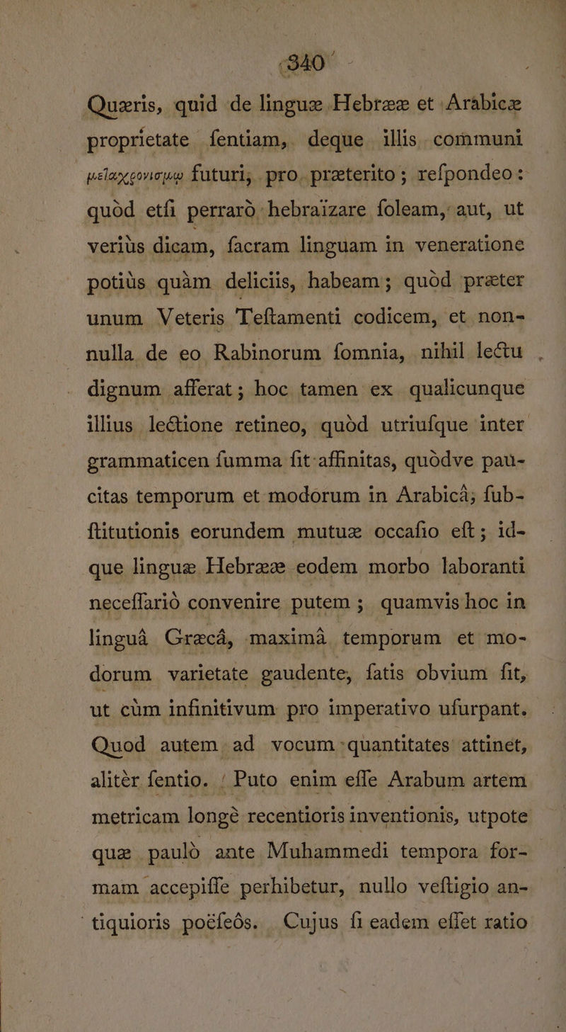 840° - Quzeris, quid de lingue Hebree et Arabice proprietate fentiam, deque illis. communi - pelaxgonouw futuri, pro. preterito ; refpondeo &lt; quod etfi perraro hebraizare foleam, aut, ut verius dicam, facram linguam in veneratione potits quam. deliciis, habeam; quod preter unum Veteris Teftamenti codicem, et non- nulla de eo Rabinorum fomnia, nihil lectu dignum. afferat ; hoc tamen ex qualicunque illius leGtione retineo, qudd utriufque inter grammaticen fumma {it-affinitas, quodve pau- citas temporum et modorum in Arabica; fub- ftitutionis eorundem mutuz occafio eft; id- que lingue Hebraz eodem morbo laboranti neceflarid convenire putem ; quamvis hoc in lingua Grecd, maxima temporum et mo- dorum varietate gaudente, fatis obvium fit, ut cum infinitivum pro imperativo ufurpant. Quod autem ad vocum -quantitates attinet, alitér fentio. { Puto enim efle Arabum artem metricam longé recentioris inventionis, utpote qua pauld ante Muhammedi tempora for- mam accepiffe perhibetur, nullo veftigio an- tiquioris poéfeds. Cujus fi eadem effet ratio