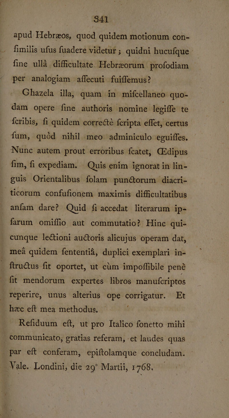 S41 apud Hebreos, quod quidem motionum con- fimilis ufus fuadere videtut ; quidni hucufque fine ulla difficultate Hebreorum profodiam per analogiam affecuti fuiffemus? ; Ghazela illa, quam in mifcellaneo quo- dam opere fine authoris nomine legiffe te {cribis, fi quidem correcté {cripta effet, certus fum, quéd nihil meo adminiculo eguiffes. Nunc autem prout erroribus fcatet, CEdipus fim, fi expediam. Quis enim ignorat in lin- guis Orientalibus folam pun@torum diacri- -ticorum confufionem maximis difficultatibus anfam dare? Quid fi accedat literarum ip- farum omiffio aut commutatio? Hine qui- cunque lectioni auctoris alicujus operam dat, mea quidem fententi&amp;, duplici exemplari in- ftructus fit oportet, ut clim impoffibile pené fit mendorum expertes libros manufcriptos ; reperire, unus alterius ope corrigatur. Et _ hee eft mea methodus, Refiduum eft, ut pro Italico fonetto mihi _ communicato, gratias referam, -et laudes quas par eft conferam, epiftolamque concludam. . Vale.. Londini, die 29° Martii, 1768,