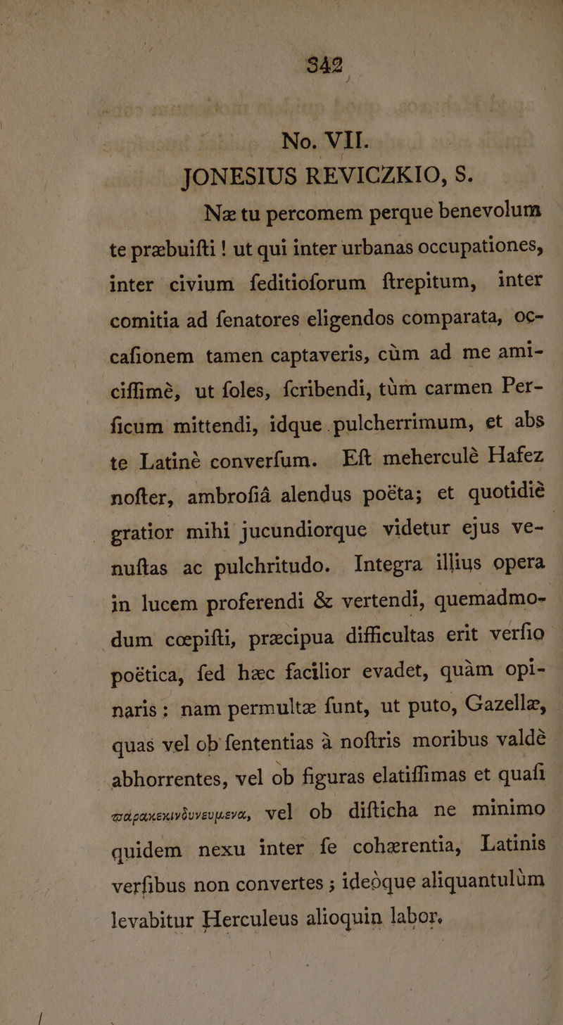 wat _ No. VII. JONESIUS REVICZKIO, S. Ne tu percomem perque benevolum te prebuifti ! ut qui inter urbanas occupationes, inter civium feditioforum ftrepitum, inter comitia ad fenatores eligendos comparata, O¢- cafionem tamen captaveris, cum ad me ami- ciffimé, ut foles, {cribendi, thm carmen Per- ficum mittendi, idque.pulcherrimum, et abs te Latiné converfum. Eft meherculé Hafez nofter, ambrofid alendus poéta; et quotidie _ gratior mihi jucundiorque videtur ejus ve- nuftas ac pulchritudo. Integra illius opera in lucem proferendi &amp; vertendi, quemadmo- dum ccepifti, precipua difficultas erit verfio poética, fed hzc facilior evadet, quam opi- naris; nam permulte funt, ut puto, Gazelle, quas vel ob fententias 4 noftris moribus valdé -abhorrentes, vel ob figuras elatiffimas et quafi QOL PAKEXIVOUVEUILEVOL, vel ob difticha ne minimo — quidem nexu inter fe cohzrentia, Latinis verfibus non convertes ; idedque aliquantulum levabitur Herculeus alioquin labor.