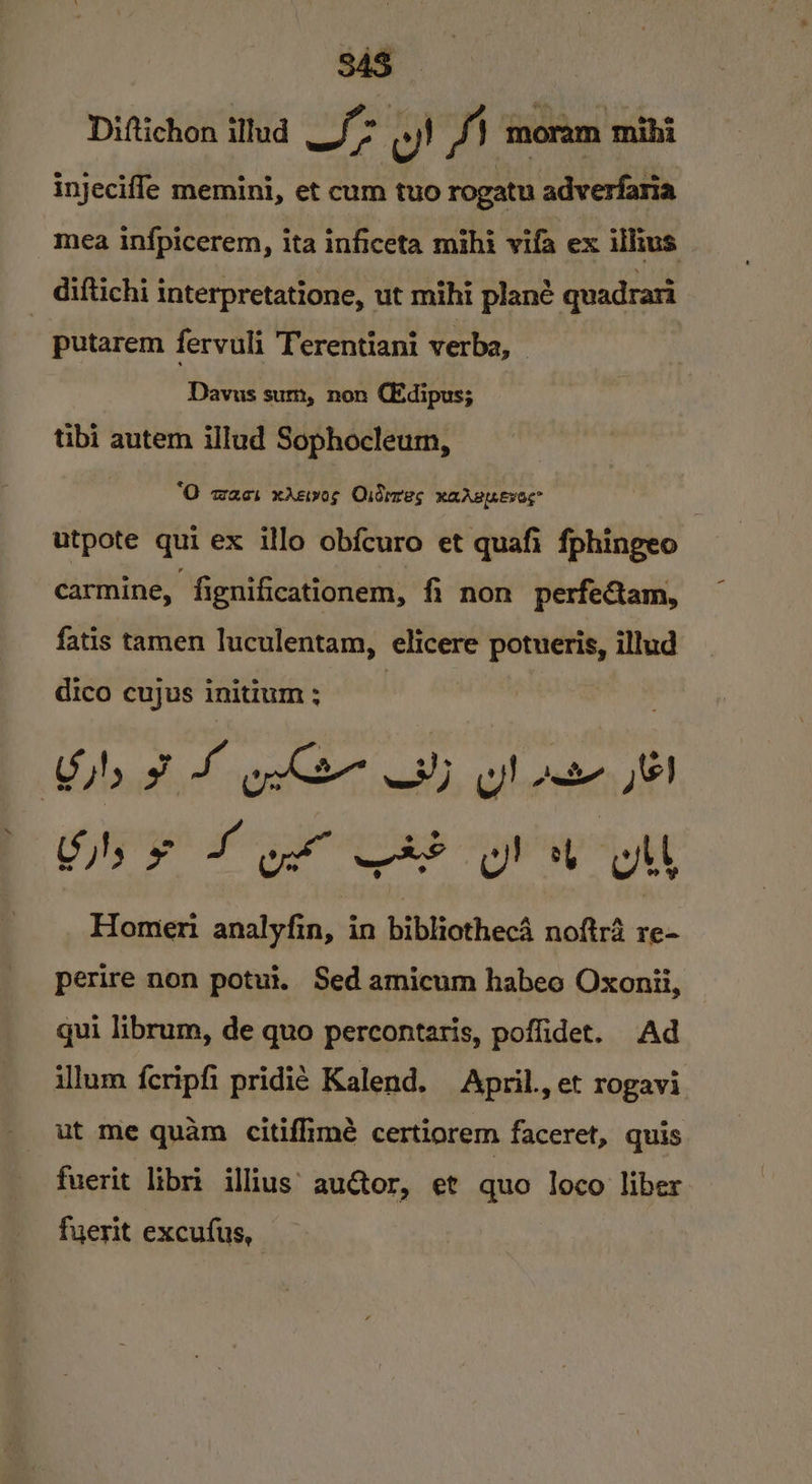 Diftichon itlud Lf oy) J} moram mihi injecifle memini, et cum tuo rogatu adverfaria mea infpicerem, ita inficeta mihi vifa ex illus diftichi interpretatione, ut mihi plane quadrari putarem fervuli Terentiani verba, Davus sum, non Ctdipus; tibi autem illud Sophocleum, ‘O wacs xrz1v0s Oidrres RAABLEVES | utpote qui ex ilo obfcuro et quafi fphingeo carmine, fignificationem, fi non perfetam, fatis tamen luculentam, elicere potueris, illud dico cujus initium ; ; Galois SL ypk 3) gi) my Ss ¢ Sok C8d yl bh ll Homer: analyfin, in bibliothec4 noftr4 re- perire non potut. Sed amicum habeo Oxonii, qui librum, de quo percontaris, poffidet. Ad illum feripfi pridié Kalend. April., et rogavi ut me quam citiflimé certiorem faceret, quis fuerit libri illius’ au@tor, et quo loco liber fuerit excufus,