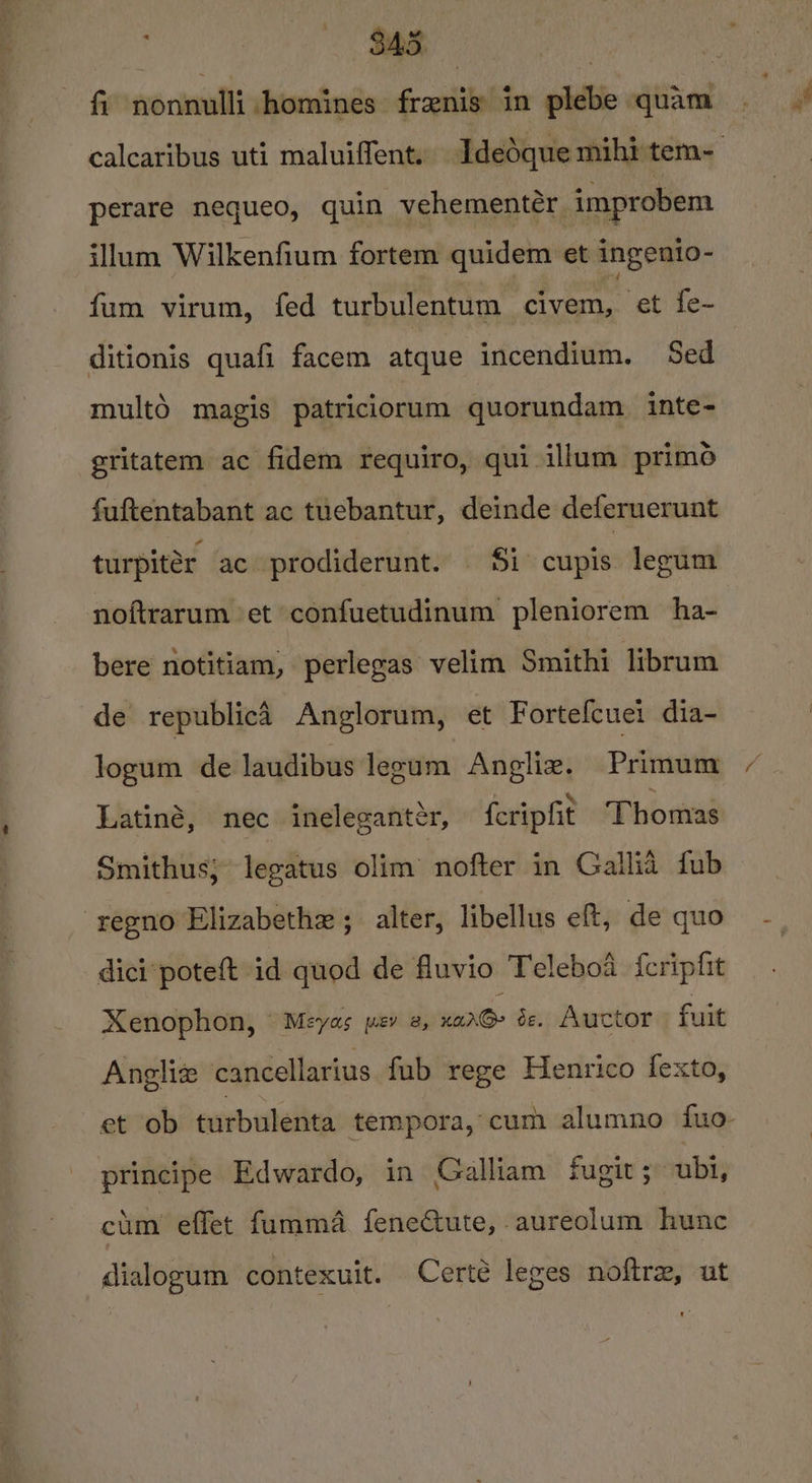 $45 fi nonnulli homines frenis in plebe quam calcaribus uti maluiffent, Idedque mihi tem- perare nequeo, quin vehementér improbem illum Wilkenfium fortem quidem et ingenio- fum virum, fed turbulentum ‘civem, et fe- ditionis quafi facem atque incendium. Sed multé magis patriciorum quorundam inte- gritatem ac fidem requiro, qui illum primo fuftentabant ac tuebantur, deinde deferuerunt turpitér ac prodiderunt. $i cupis legum noftrarum et confuetudinum pleniorem ha- bere notitiam, perlegas velim Smithi librum de republic Anglorum, et Fortefcuei dia- logum de laudibus legum Angliz. Primum Latiné, nec ineleganter, feripfit Thomas Smithus; legatus olim nofter in Gallia fub -regno Elizabethe ; alter, libellus eft, de quo dici‘poteft id quod de fluvio Teleboa fcripfit Xenophon, “Meyas per 2, vinx Oe. Auctor fuit Angliz cancellarius fub rege Henrico fexto, et ob turbulenta tempora, cum alumno fuo- principe Edwardo, in Galliam fugit ; ubl, cum effet fumma feneCtute, aureolum hunc dialogum contexuit. Certé leges noftre, ut