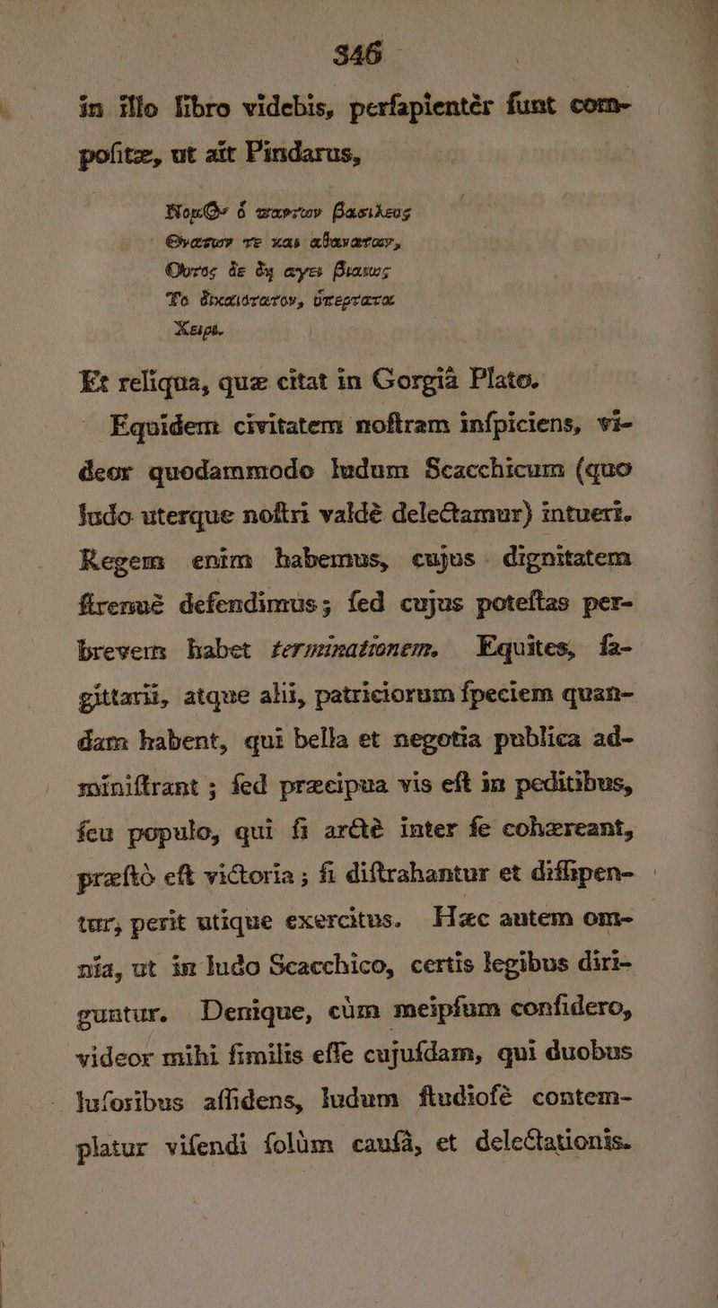 S46 in illo libro videbis, perfapientér funt com- polite, ut ait Pindarus, NonGy 6 warrwv Basitevs | Qhazwr ve nas abavarur, Oores de dy ayes Brasws To dieasrarov, orepraca espe. iced Ex reliqua, que citat in Gorgia Plato. Equidem civitatem ‘noftram infpiciens, vi- deor quodammodoe ludum Scacchicum (quo ludo uterque noftri valdé deleCtamur) intuert. Regem enim habemus, cujus - dignitatem firermé defendimus; fed cujus poteftas per- brevern habet fteruinationem. Equites, fa- gittarli, atque ali, patriciorum fpeciem quan- dam habent, qui bella et negotia publica ad- miniftrant ; fed preecipua vis eft im peditibus, feu populo, qui fi ar&amp;té inter fe cohzreant, praftd eft victoria ; fi diftrahantur et dithpen- _ tur, perit utique exercitus. H zc autem on- | nia, ut im Inde Scacchico, certis legibus dirt- guntur. Denique, cum meipfum confidero, videor mihi fimilis effe cujufdam, qui duobus - Jufosibus affidens, Iudum fiudiofé contem- platur vifendi folum caufa, et deleCtationis.