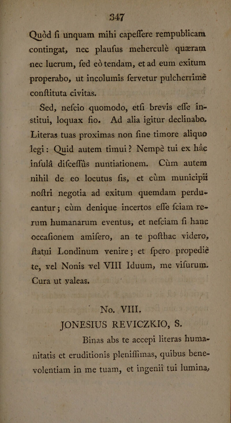 Quéd fi unquam mihi capeffere rempublicam contingat, nec plaufus meherculé quzram nec lucrum, fed ed tendam, et ad eum exitum properabo, ut incolumis fervetur pulcherrime conftituta civitas. Sed, nefcio quomodo, etfi brevis efle in- stitui, loguax fio. Ad alia igitur declinabo. Literas tuas proximas non fine timore aliquo legi: Quid autem timui? Nempé tui ex hac infula difceffis nuntiationem. Cum autem nihil de eo locutus fis, et cim municipif noftri negotia ad exitum quemdam perdu~ cantur; cm denique incertos efle fciam re- rum humanarum eventus, et nefciam fi hance occafionem amifero, an te pofthac videro, ftatui Londinum venire; et {pero propedi¢ te, vel Nonis vel VIII Iduum, me vifurum, Cura ut valeas, No. VIII. JONESIUS REVICZKIO, 5. Binas abs te accepi literas huma- nitatis et eruditionis pleniflimas, quibus bene- volentiam in me tuam, et ingenii tui lumina,