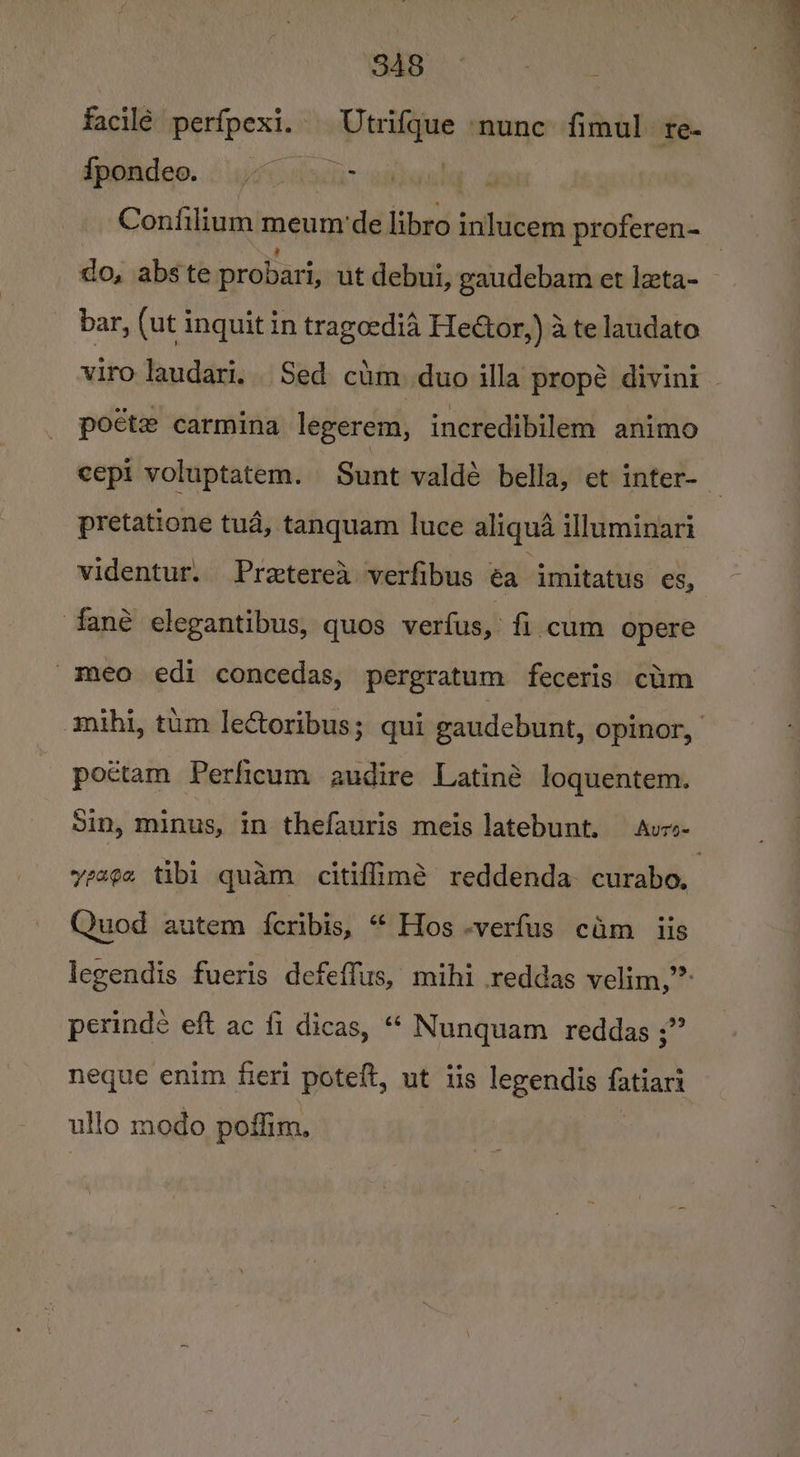 facile perfpexi. Utrifque nunc fimul te- dpomdeo.. iyi ahi i Confilium meum ‘de libro inlucem proferen- do, abs te probari, ut debui, gaudebam et leta- bar, (ut inquit in tragcedia Heétor,) 4 te laudato viro laudari. Sed cim) duo illa propé divini poéte carmina legerem, incredibilem animo cepi voluptatem. Sunt valdé bella, et inter- pretatione tua, tanquam luce aliqua illuminari videntur. Pretered verfibus éa. imitatus es, fané elegantibus, quos verfus, fi cum opere -meo edi concedas, pergratum feceris cim mihi, tum lectoribus; qui gaudebunt, opinor, poctam Perficum audire Latiné loquentem. Sin, minus, in thefauris meis latebunt. Avzs- yeaga tibi quam citiflimé reddenda- curabo. Quod autem {eribis, “ Hos -verfus cam iis legendis fueris defeffus, mihi reddas velim,”” perinde eft ac fi dicas, “ Nunquam reddas ;” neque enim fieri poteft, ut iis legendis fatiari ullo modo poffim.