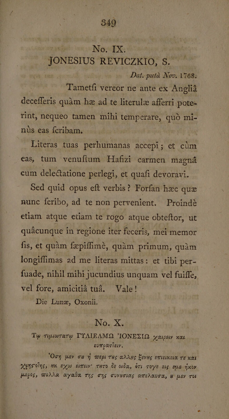 No. IX: JONESIUS REVICZKIO, S.” Dai. puta ars 1768. Tametfi vereor ne ante ex Anglia decefferis quam hz ad te literulz afferri pote- rint, nequeo tamen mihi temperare, qud mi- nus eas {cribam, Literas tuas perhumanas accepi; et cim eas, tum venuftum Hafizi carmen magna cum deleétatione perlegi, et quafi devoravi. Sed quid opus eft verbis? Forfan hee que nunc {eribo, ad te non pervenient. Proindé etiam atque etiam te rogo atque obteftor, ut quacunque in regione iter feceris, mei memor fis, et quam fepiffimé, quam primum, quam longiffimas ad me literas mittas: et tibi per- fuade, nihil mihi jucundius unquam vel fuiffe, vel fore, amicitia tud. Vale! Die Lunz, Chenin: No. X. Tw tipiwrarw TYATIEAMQ IONEZIQ yaspey nas evrparlesy. ‘Oon mv ce 4 wep Tas aAAgs Leves emtemcaa re xan eS olys, Bx exw este? Taro de oda, éri Tove els euE Hoy HEC0S, WOAAR Ayala rr cys cUVETIas amerhaved, @\ [LEY TOE