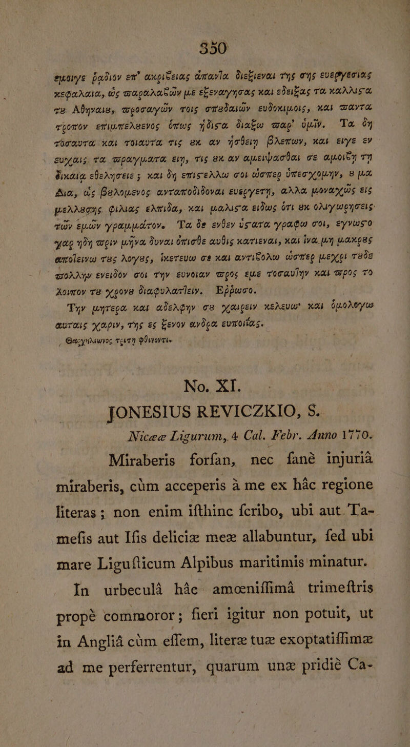 aorye pocdsoy en” anoibelas amavia diekievas Tyg ons EvEepryEering HEGUARIA, wes wra.gurar® way we Ekevayyoas nos sdekas Te KaAALS Oo ce Abyvasss Seceoyiry Tos oMedaiwy EvdoKIMoLs, Kab WAYTA roravre Ko roavra tis ex av yoben Prerwy, nas Evye ev euyals Te wpaypara em, Ths akavapenpariar oe apoiby 77 Bixaia cleryoese 5 nas Oy ewisehAw oor Women UTE oMyY, 8 [La Aia, ws Barowevos avrawodidovas evspyern, ZAM MOovary ws ELS yxe yoy wey urjva Sova omode avdis narieval, Hab Ive Ly WAKES emoleives ras Aoyes, inereuw o# nas avriborw womeg menor reds Rovrov Ts xeove Oiagudariey. Eppwoo. Try pyrepa nar adergny oe Maspely KEAEvW KAI SuoAeryus auras yap, Tyg es Eevoy avooa eumoitars. _ Gazynrswyog TeeTN OI svOVTEe No. XI. JONESIUS REVICZKIO, S. | Nicee Ligurum, 4 Cal. Febr. Anno 1770. Miraberis forfan,. mee dane injuria miraberis, clim acceperis 4 me ex hac regione literas ; non enim ifthinc fcribo, ubi aut Ta- mefis aut Ifis delicia mez allabuntur, fed ubi mare Ligufticum Alpibus maritimis minatur. In urbecula hac ameceniffima trimeftris propé commoror; fieri igitur non potuit, ut in Anglia cum effem, literee tue exoptatiflima ad me perferrentur, quarum une pridie Ca-