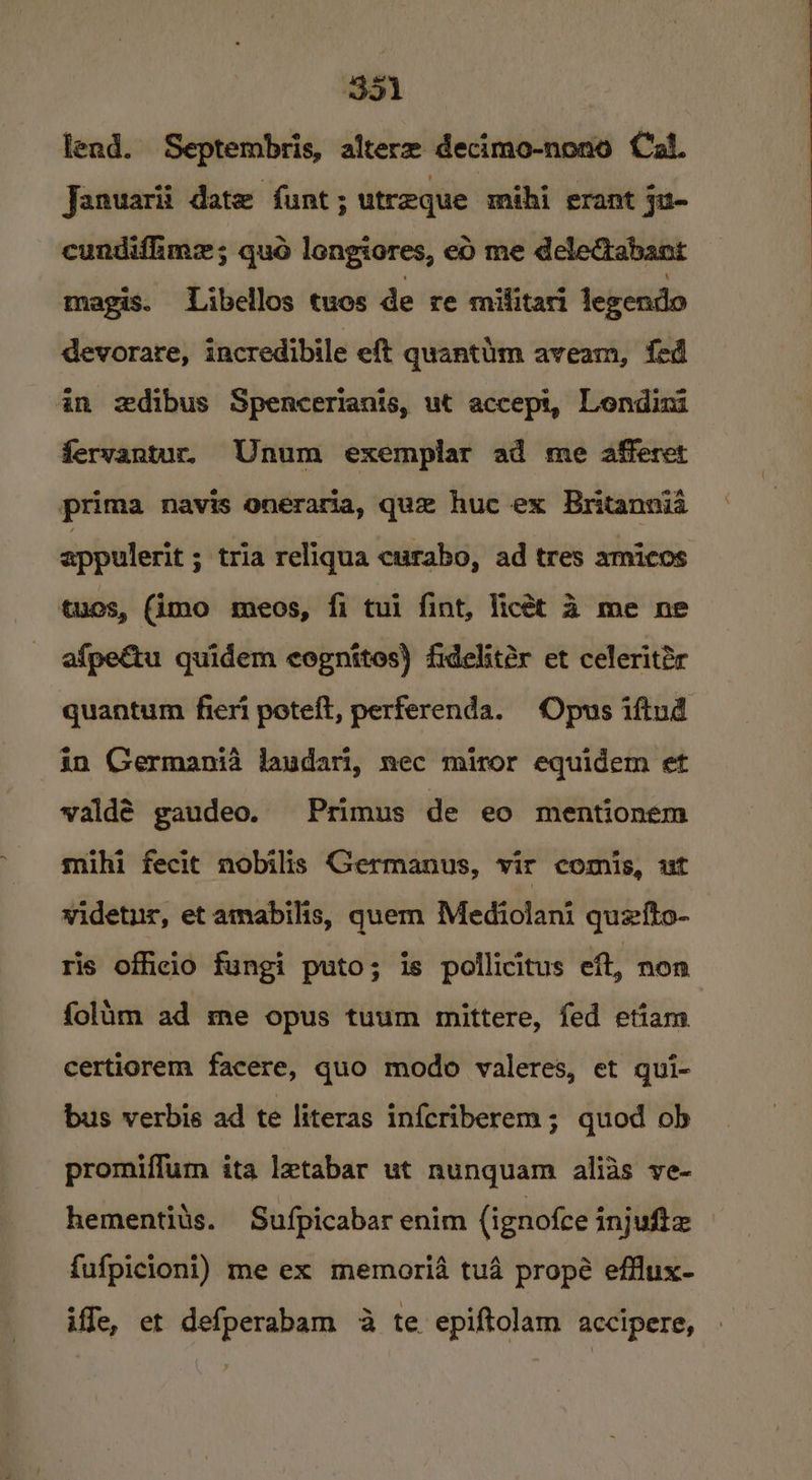 B51 | fend. Septembris, alterz decimo-nono Cal. Januarii date funt ; utreque mihi erant ju- cundifime; quo lengiores, eo me deleGabant magis. Libellos tues de re mifitari legendo devorare, incredibile eft quantim aveam, fed in zdibus Spencerianis, ut accepi, Lendini fervantur, Unum exemplar ad me afferet prima navis oneraria, que huc ex Britannia appulerit ; tria reliqua curabo, ad tres amicos tues, (imo meos, fi tui fint, licét 4 me ne afpeétu quidem cognites) fidelitér et celeritér quantum fieri poteft, perferenda. Opus iftud in Germania laudari, nec miror equidem et valdé gaudeo. Primus de eo mentionem mihi fecit nobilis Germanus, vir comis, ut widetur, etamabilis, quem Mediolani quefto- ris officio fungi puto; is pollicitus eft, non folum ad me opus tuum mittere, fed etiam. certiorem facere, quo modo valeres, et qui- bus verbis ad te literas infcriberem; quod ob promiffum ita letabar ut nunquam alias ve- hementits. Sufpicabar enim (ignofce injuste {ufpicioni) me ex memoria tua propé efflux- iffe, et defperabam 4a te epiftolam accipere,