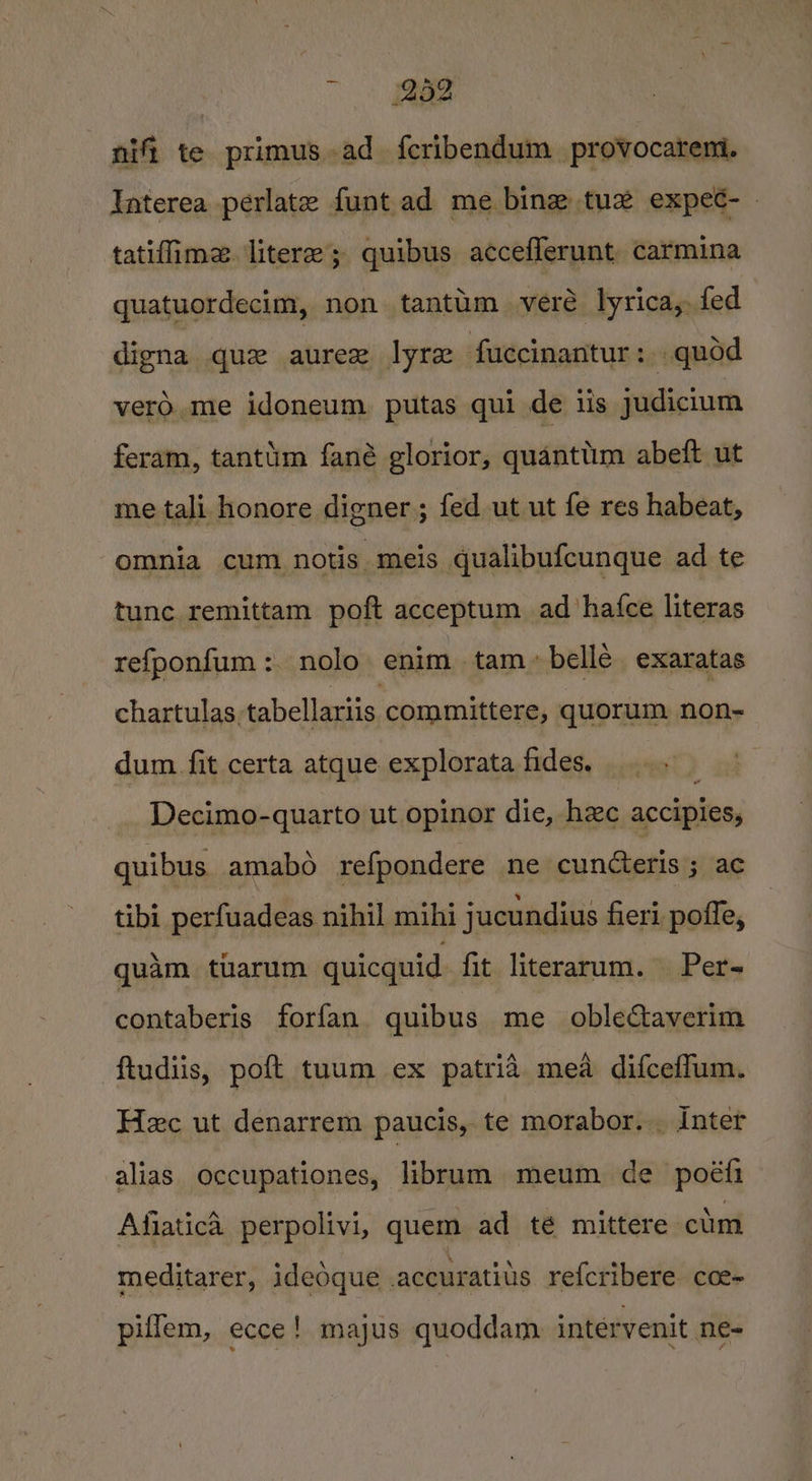 7 a nifi te primus ad {fcribendum_ provocateni. Interea perlate funt ad me bine tuz expec- » tatiflime. litere; quibus acceflerunt carmina quatuordecim, non tantum vere lyrica, fed digna que aurer lyre fuccinantur: quod vero, me idoneum putas qui de us judicium feram, tantim fané glorior, quanttim abeft ut me tali honore digner; fed ut ut fe res habeat, omnia cum. notis meis qualibufcunque ad te tunc remittam poft acceptum ad ‘hafce literas refponfum: nolo enim tam belle exaratas chartulas, tabellariis committere, quorum non-= dum fit certa atque explorata fides. Decimo-quarto ut opinor die, hxc accipies, quibus amabo refpondere ne cuncteris ; ac tibi_ perfuadeas nihil mihi jucundius fieri poffe, quam tuarum quicquid fit literarum. Per- contaberis forfan quibus me oblectaverim ftudiis, poft tuum ex patria mea difceffum. Hec ut denarrem paucis, te morabor. . Inter alias occupationes, librum meum de poéifi Afiatica perpolivi, quem ad té mittere ctm meditarer, ideoque accurativs referibere coe- piffem, ecce! majus quoddam intérvenit ne-