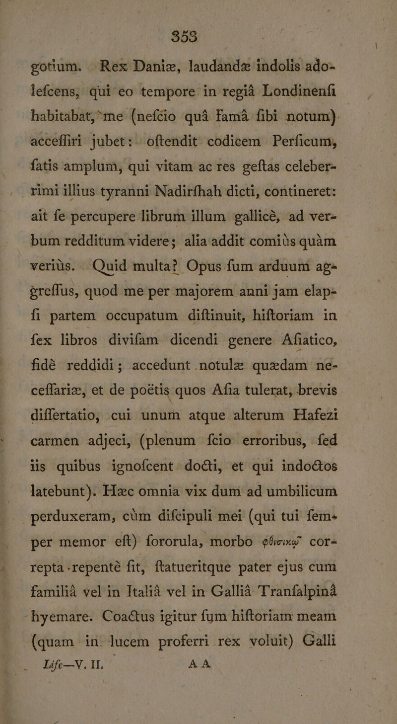 gotium. Rex Daniz, laudand indolis ado- lefcens, qui'eo tempore in regia Londinenfi habitabat,*me (nefcio qua fama fibi notum), accefliri jubet: oftendit codicem Perficum, fatis amplum, qui vitam ac res geftas celeber= rimi illius tyranni Nadirfhah dicti, contineret: ait fe percupere librum illum gallicé, ad ver- bum redditum videre; alia addit comius quam -veriis. Quid multa? Opus fum arduum ag~ ereflus, quod me per majorem anni jam elap- fi partem occupatum diftinuit, hiftoriam in fex bros divifam dicendi genere Afiatico, fidé reddidi; accedunt notule quedam ne- ceflariz, et de poétis quos Afia tulerat, brevis diflertatio, cui unum atque alterum Hafezi carmen adjeci, (plenum {cio erroribus, fed lis quibus ignofcent dodti, et qui indoctos latebunt). Hc omnia vix dum ad umbilicum _perduxeram, cum difcipuli mei (qui tui fem- per memor eft) fororula, morbo ¢4iom cor- repta -repenté fit, {tatueritque pater ejus cum familia vel in Italia vel in Gallia Tranfalpina -hyemare. Coactus igitur fym hiftoriam meam (quam in. lucem proferri rex voluit) Galli Life—V. Il.” AA |