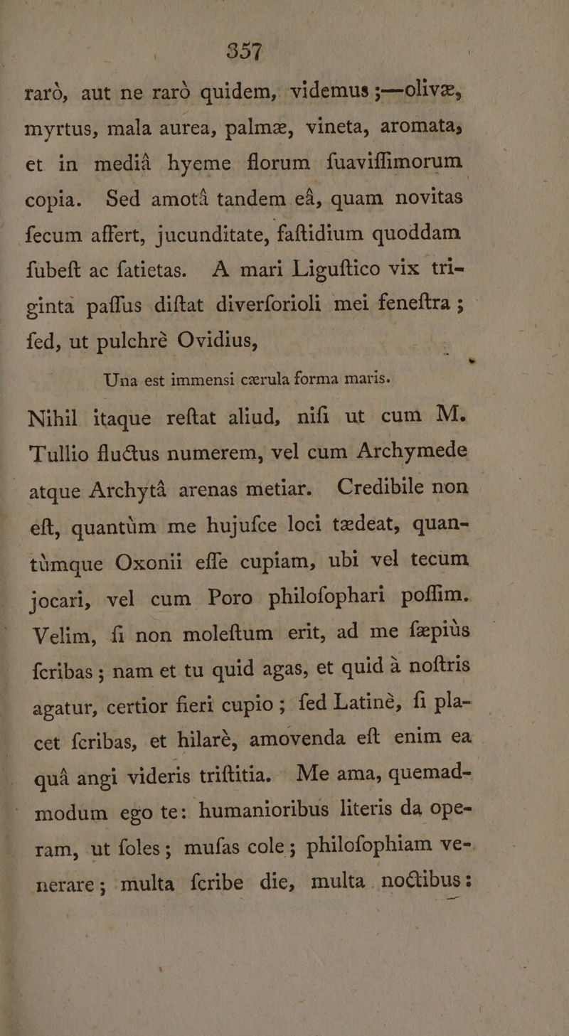 raro, aut ne rarO quidem, videmus ;—olive, myrtus, mala aurea, palm, vineta, aromata, et in media hyeme florum fuaviffimorum copia. Sed amota tandem ef, quam novitas fecum affert, jucunditate, faftidium quoddam fubeft ac fatictas. A mari Liguftico vix tri- ginta paffus diftat diverforioli mei feneftra ; _ fed, ut pulchré Ovidius, Una est immensi cerula forma maris. Nihil itaque reftat aliud, nifi ut cum M. Tullio fluétus numerem, vel cum Archymede - atque Archyt4 arenas metiar. Credibile non | eft, quantim me hujufce loci tedeat, quan- timague Oxonii effe cupiam, ubi vel tecum jocari, vel cum Poro philofophari poflim. Velim, fi non moleftum erit, ad me fepits {cribas ; nam et tu quid agas, et quid a noftris agatur, certior fieri cupio; fed Latine, fi pla- cet {cribas, et hilaré, amovenda eft enim ea qua angi videris triftitia. Me ama, quemad- modum ego te: humanioribus literis da ope- ram, ut foles; mufas cole; philofophiam ve-. nerare; multa feribe die, multa. noctibus ;