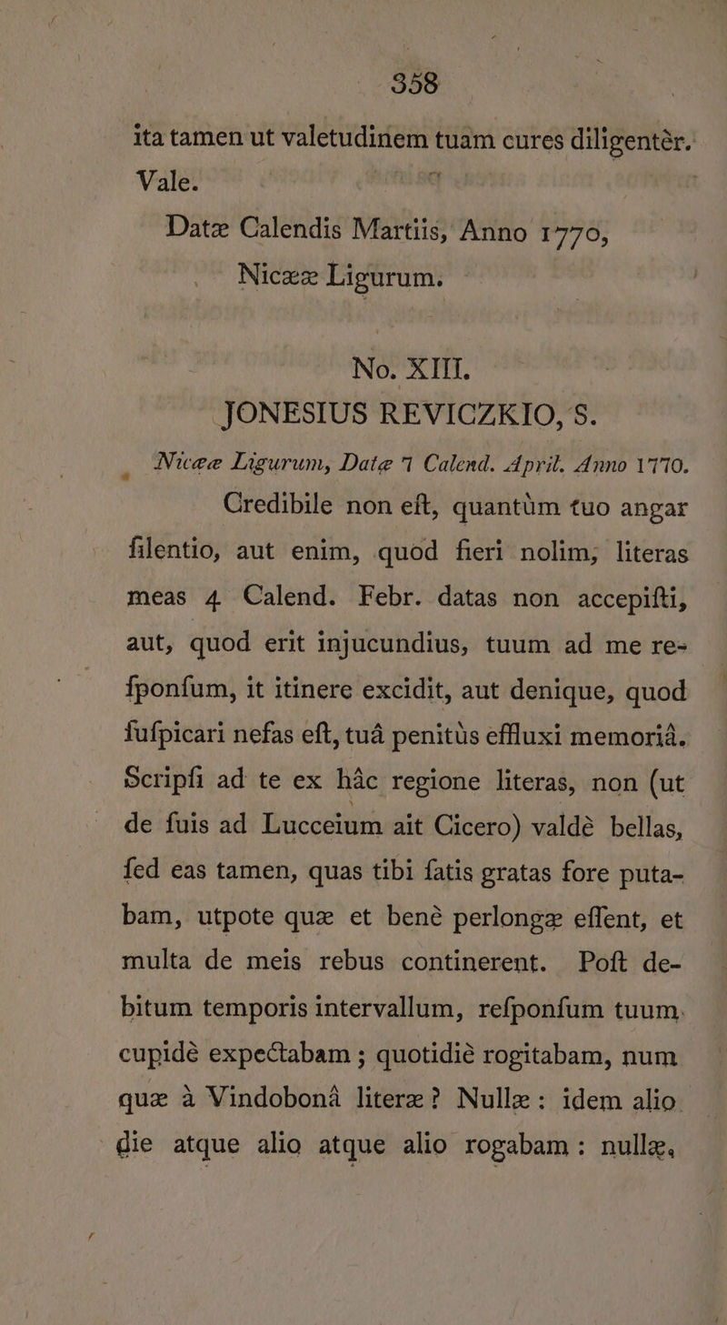 ita tamen ut valetudinem tuam cures diligentér. Vale. selena Ua . Date Calendis Martiis, Anno 1770, Nicex Ligurum. No. XIII. JONESIUS REVICZKIO, S. Nuee Ligurum, Date 7 Calend. April. Anno 17170. Credibile non eft, quantum tuo angar filentio, aut enim, quod fieri nolim; literas meas 4 Calend. Febr. datas non accepitti, aut, quod erit injucundius, tuum ad me re= fponfum, it itinere excidit, aut denique, quod fufpicari nefas eft, tua penitus effluxi memoria. Scripfi ad te ex hac regione literas, non (ut de fuis ad Lucceium ait Cicero) valdé bellas, fed eas tamen, quas tibi fatis gratas fore puta- bam, utpote que et bené perlonge effent, et multa de meis rebus continerent. Poft de- bitum temporis intervallum, refponfum tuum. cupidé expectabam ; quotidié rogitabam, num quae a Vindobona litere? Nullz: idem alio. die atque alio atque alio rogabam : nulle,