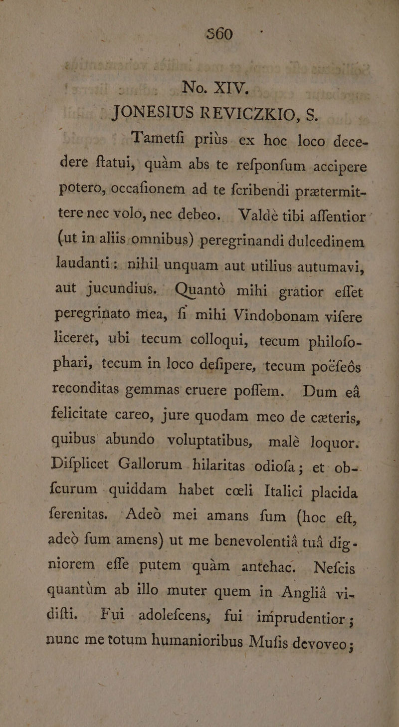 , No. XIV, _ JONESIUS REVICZKIO, S. Tametfi_prits. ex hoc loco dece- dere ftatui, quam abs te refponfum accipere potero, occafionem ad te feribendi pretermit- tere nec volo, nec debeo. Waldeé tibi affentior ’ (ut in aliis omnibus) peregrinandi dulcedinem Jaudanti:, nihil unquam aut utilius autumavi, aut jucundius. Quantd mihi gratior effet peregrinato mea, fi mihi Vindobonam vifere liceret, ubi tecum colloqui, tecum philofo- phari, tecum in loco defipere, tecum poéfeds reconditas gemmas eruere poflem. Dum eA felicitate careo, jure quodam meo de c2teris, quibus abundo voluptatibus, malé loquor: Difplicet Gallorum -hilaritas odiofa; et- ob-=. fcurum quiddam habet cceli Italici_ placida ferenitas. Aded mei amans fum (hoc eft, adeo fum amens) ut me benevolentia tua dig - niorem efle putem quam antehac. Nefcis quantim ab illo muter quem in Anglid Vi- difti. Fuiadolefcens, fui iniprudentior ; nunc me totum humanioribus Mufis devoveo ;