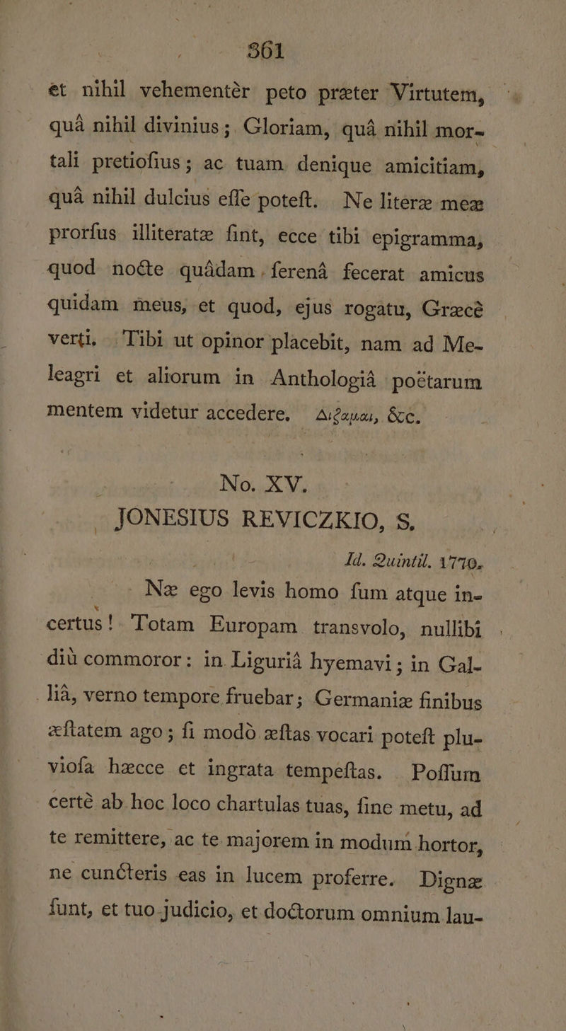 et nihil vehementér peto preter Virtutem, qua nihil divinius;, Gloriam, qua nihil mor~ tali pretiofius ; ac tuam. denique amicitiam, qua nihil dulcius effe poteft. Ne liter mea prorfus illiterate fint, ecce tibi epigramma, quod noéte quddam.ferend fecerat amicus quidam meus, et quod, ejus rogatu, Grecé verti, Tibi ut opinor placebit, nam ad Me- leagri et aliorum in Anthologid poétarum mentem videtur accedere. ArZauas, &amp;e. f No. XV. JONESIUS REVICZKIO, S$, bai Id. Quintil. 1770. wee ego levis homo fum atque in- certus!. Totam Europam. transvolo, nullibj diu commoror: in Liguria hyemavi; in Gal- 1ia, verno tempore fruebar; Germanie finibus eftatem ago; fi modo zeftas vocari poteft plu- viola hecce et ingrata tempeftas. Poflum certé ab.hoc loco chartulas tuas, fine metu, ad te remittere, ac te majorem in modum hortor, ne cuncteris eas in lucem proferre. Dignz funt, et tuo judicio, et do@orum omnium lJau-