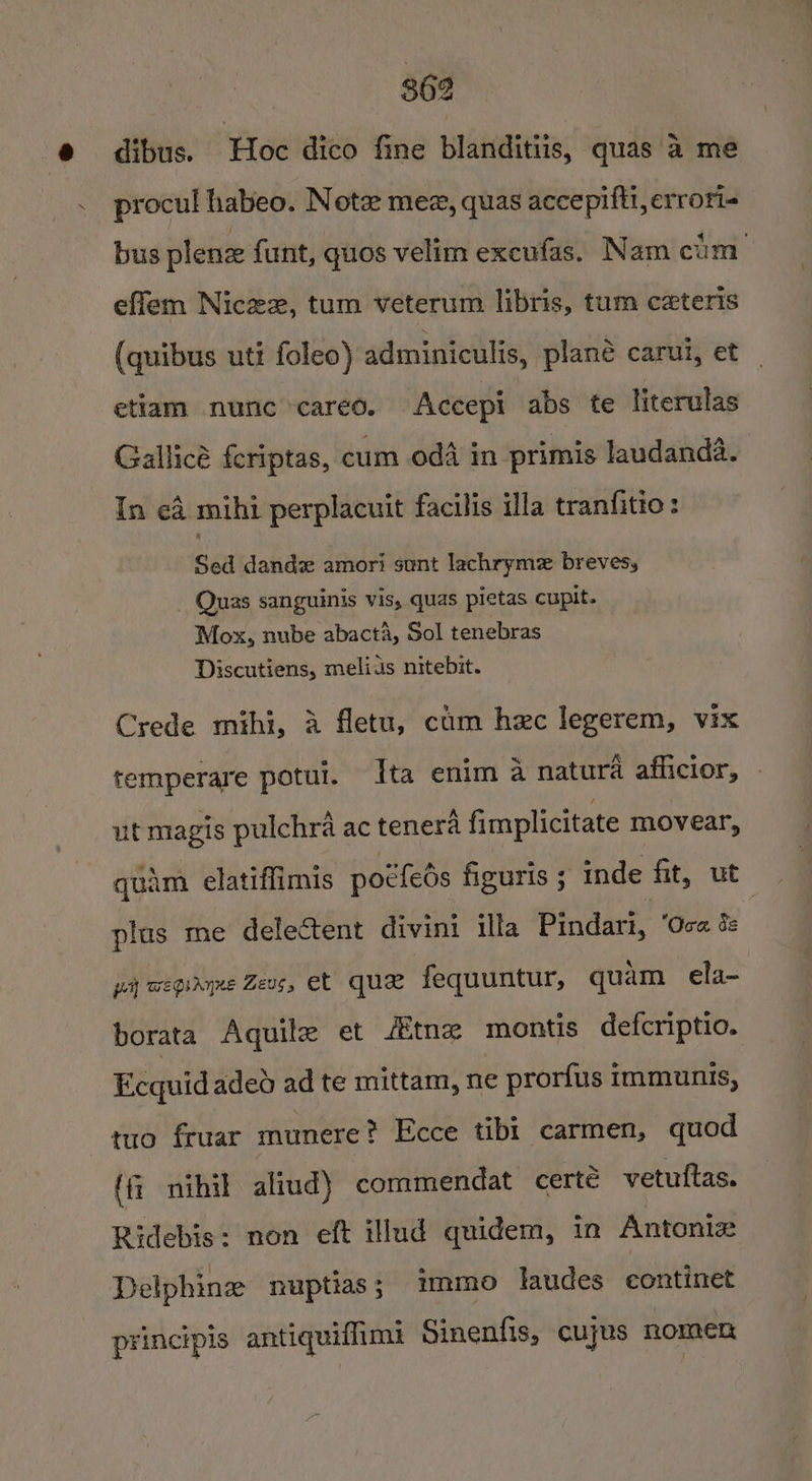 @ = dibus. Hoc dico fine blanditis, quas &amp; me . procul habeo. Note mez, quas accepifti, errori- bus plene funt, quos velim excufas. Nam cum effem Nicex, tum veterum libris, tum c#xteris (quibus uti foleo) adminiculis, plané carui, et etiam nunc careéo. Accepi abs te literulas Gallicé {eriptas, cum oda in primis laudanda. In cd mihi perplacuit facilis illa tranfitio: Sed dande amori sunt lachrymz brevess _ Quas sanguinis vis, quas pictas cupit. Mox, nube abact4, Sol tenebras Discutiens, melius nitebit. Crede mihi, A fletu, cm hac legerem, vix temperare potui. Ita enim 4 natura afficior, - ut magis pulchra ac tenera fimplicitate movear, quam. elatiffimis potfeds figuris ; inde fit, ut plus me delectent divini illa Pindari, ‘Ova é pay wegiryne Zevs, et que fequuntur, quam ela- borata Aquile et tne montis defcriptio. Ecquidadeo ad te mittam, ne prorfus immunis, tuo fruar munere? Ecce tibi carmen, quod (f— nihil aliud) commendat certé vetuftas. Ridebis: non eft illud quidem, in Antontz Delphine ruptias; immo laudes continet principis antiquiffims Sinenfis, cuyus nomen
