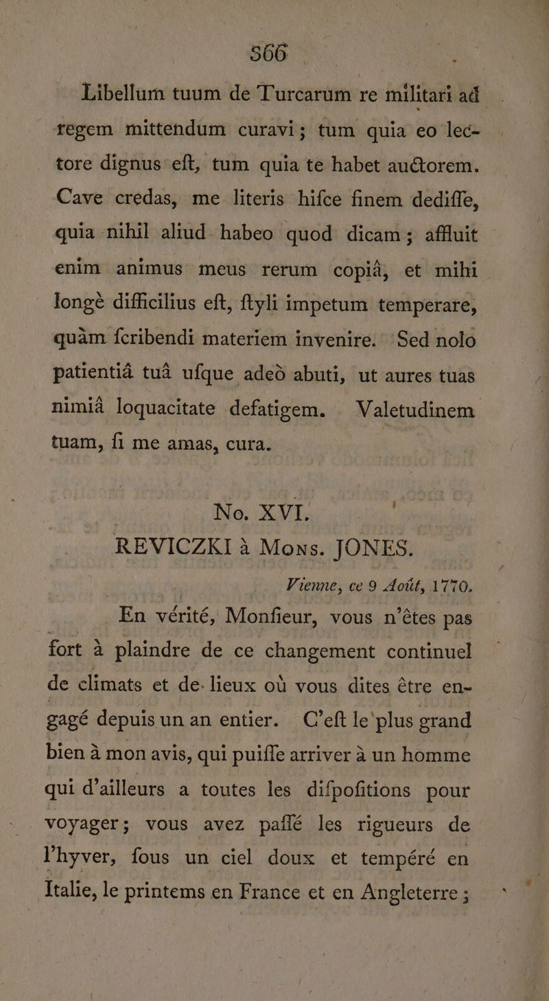 Libellum tuum de Turcarum re militari ad regem mittendum curavi; tum quia eo lec- tore dignus eft, tum quia te habet auctorem. Cave credas, me literis hifce finem dedifle, guia -nihil aliud. habeo quod dicam; affluit enim animus meus rerum copia, et mihi longé difficilius eft, ftyli impetum temperare, quam fcribendi materiem invenire. ‘Sed nolo patientia tua ufque aded abuti, ut aures tuas nimia loquacitate defatigem. WValetudinem tuam, fi me amas, cura. | : : No. XVI. Y REVICZKI 4 Mons. JONES. , | Vienne, ce 9 Aotit, 1770. En vérité, Monfieur, vous n’étes pas fort 4 plaindre de ce changement continuel de climats et de. lieux ou vous dites étre en~ gagé depuis un an entier. C’eft le'plus grand bien a mon avis, qui puifle arriver a un homme qui d’ailleurs a toutes les difpofitions pour voyager; vous avez paflé les rigueurs de Phyver, fous un ciel doux et tempéré en Italie, le printems en France et en Angleterre ;